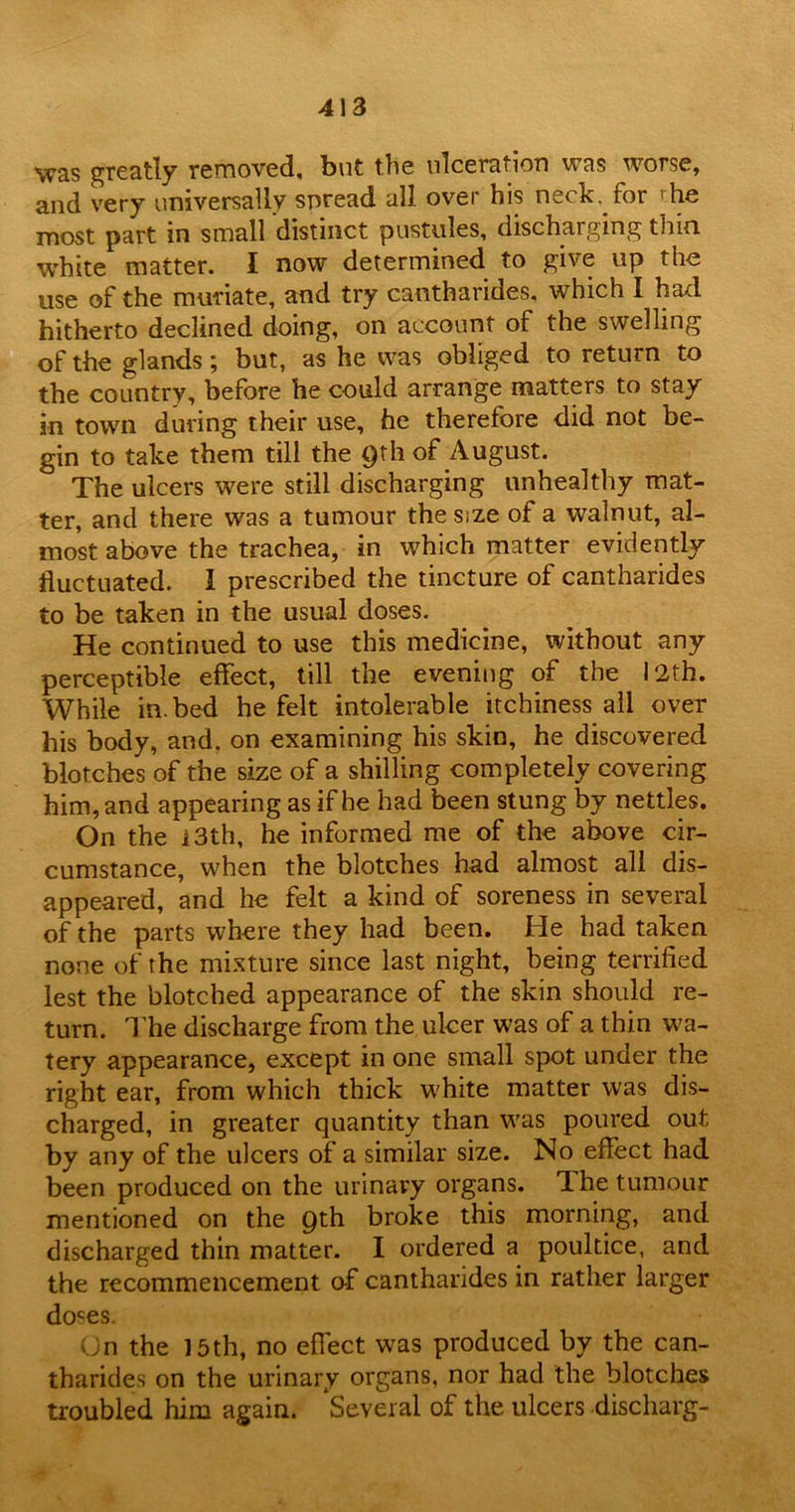 was greatly removed, but the ulceration was worse, and very universally spread all over his neck, ror 'he most part in small distinct pustules, discharging thin white matter. I now determined to give up the use of the muriate, and try cantharides, which I had hitherto declined doing, on account of the swelling of the glands; but, as he was obliged to return to the country, before he could arrange matters to stay in town during their use, he therefore did not be- gin to take them till the 9th of August. The ulcers were still discharging unhealthy mat- ter, and there was a tumour the size of a walnut, al- most above the trachea, in which matter evidently fluctuated. I prescribed the tincture of cantharides to be taken in the usual doses. He continued to use this medicine, without any perceptible effect, till the evening of the 12th. While in. bed he felt intolerable itchiness all over his body, and. on examining his skin, he discovered blotches of the size of a shilling completely covering him, and appearing as if he had been stung by nettles. On the i3th, he informed me of the above cir- cumstance, when the blotches had almost all dis- appeared, and he felt a kind of soreness in several of the parts where they had been. He had taken none of the mixture since last night, being terrified lest the blotched appearance of the skin should re- turn. The discharge from the ulcer was of a thin wa- tery appearance, except in one small spot under the right ear, from which thick white matter was dis- charged, in greater quantity than was poured out by any of the ulcers of a similar size. No effect had been produced on the urinary organs. The tumour mentioned on the 9th broke this morning, and discharged thin matter. I ordered a poultice, and the recommencement, of cantharides in rather larger doses. On the 15th, no effect was produced by the can- tharides on the urinary organs, nor had the blotches troubled him again. Several of the ulcers discharg-