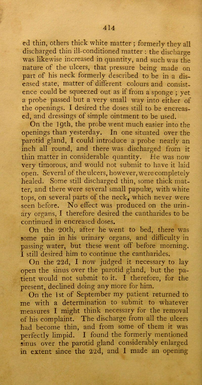 ed thin, others thick white matter ; formerly they all discharged thin ill-conditioned matter : the discharge was likewise increased in quantity, and such was the nature of the ulcers, that pressure being made on part of his neck formerly described to be in a dis- eased state, matter of different colours and consist- ence could be squeezed out as if from a sponge ; yet a probe passed but a very small way into either of the openings. I desired the doses still to be encreas- ed, and dressings of simple ointment to be used. On the 19th, the probe went much easier into the openings than yesterday. In one situated over the parotid gland, I could introduce a probe nearly an inch all round, and there w7as discharged from it thin matter in considerable quantity. He was now very timorous, and would not submit to have it laid open. Several of the ulcers, however, were completely healed. Some still discharged thin, some thick mat- ter, and there were several small papulae, with white tops, on several parts of the neck, which never were seen before. No effect was produced on the urin- ary organs, I therefore desired the cantharides to be continued in encreased doses. On the 20th, after he went to bed, there was some pain in his urinary organs, and difficulty in passing water, but these went off before morning. I still desired him to continue the cantharides. On the 22d, I now judged it necessary to lay open the sinus over the parotid gland, but the pa- tient would not submit to it. I therefore, for the present, declined doing any more for him. On the 1 st of September my patient returned to me with a determination to submit to whatever measures I might think necessary for the removal of his complaint. The discharge from all the ulcers had become thin, and from some of them it was perfectly limpid. I found the formerly mentioned sinus over the parotid gland considerably enlarged in extent since the 22d, and I made an opening