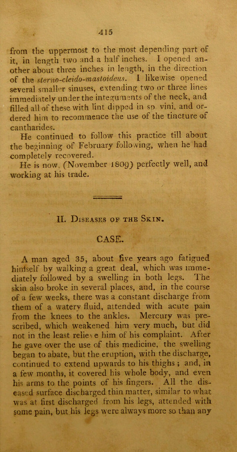 from the uppermost to the most depending part of it, in length two and a half inches. I opened an- other about three inches in length, in the direction of the sterno-cleido-mastoideus. 1 likewise opened several smaller sinuses, extending two or three lines immediately under the integuments of the neck, and filled all of these with lint dipped in so vini, and or- dered him to recommence the use of the tincture of cantharides. He continued to follow this practice till about the beginning of February following, when he had completely recovered. He is now. (November ISOQ) perfectly well, and working at his trade. II. Diseases op the Skin. CASE. A man aged 35, about five years ago fatigued h ini self by walking a great deal, which was imme- diately followed by a swelling in both legs. The skin also broke in several places, and, in the course of a few weeks, there was a constant discharge from them of a watery fluid, attended with acute pain from the knees to the ankles. Mercury was pre- scribed, which weakened him very much, but did not in the least relie' e him of his complaint. After he gave over the use of this medicine, the swelling began to abate, but the eruption, with the discharge, continued to extend upwards to his thighs; and, in a few months, it covered his whole body, and even his arms to the points of his fingers. All the dis- eased surface discharged thin matter, similar to what was at first discharged from his legs, attended with some pain, but his legs were always more so than any