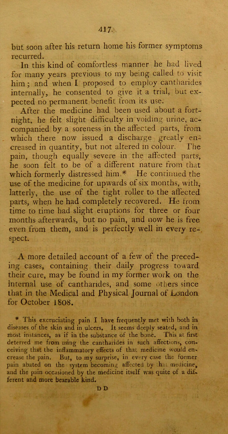 417- but soon after his return home his former symptoms recurred. In this kind of comfortless manner he had lived for many years previous to my being called to visit him; and when I proposed to employ cantharides internally, he consented to give it a trial, but ex- pected no permanent benefit from its use. After the medicine had been used about a fort- night, he felt slight difficulty in voiding urine, ac- companied by a soreness in the affected parts, from which there now issued a discharge greatly en- creased in quantity, but not altered m colour. The pain, though equally severe in the affected parts, he soon felt to be of a different nature from that which formerly distressed him* He continued the use of the medicine for upwards of six months, with, latterly, the use of the tight roller to the affected parts, when he had completely recovered. He from time to time had slight eruptions for three or four months afterwards, but no pain, and now he is free even from them, and is perfectly well in every re-, spect. A more detailed account of a few of the preced- ing cases, containing their daily progress toward their cure, may be found in my former work on the internal use of cantharides, and some others since that in the Medical and Physical Journal of London for October 1808. * This excruciating pain I have frequently met with both in diseases of the skin and in ulcers. It seems deeply seated, and in most instances, as if in the substance of the bone. This at first deterred me from using the cantharides in such affections, con- ceiving that the inflammatory effects of that medicine would en» crease the pain. But, to my surprise, in ev<jry case the former pain abated on the system becoming affected by ha:, medicine, and the pain occasioned by the medicine itself was quite of a dif- ferent and more bearable kind. D D