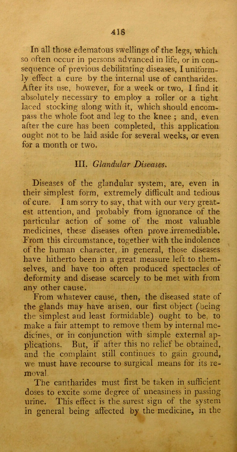 41S In all those edematous swellings of the legs, which so often occur in persons advanced in life, or in con- sequence of previous debilitating diseases, I uniform- ly effect a cure by the internal use of cantharides. After its use, however, for a week or two, I find it absolutely necessary to employ a roller or a tight laced stocking along with it, which should encom- pass the whole foot and leg to the knee ; and, even after the cure has been completed, this application ought not to be laid aside for several weeks, or even for a month or two, III. Glandular Diseases. Diseases of the glandular system, are, even in their simplest form, extremely difficult and tedious of cure. I am sorry to say, that with our very great- est attention, and probably from ignorance of the particular action of some of the most valuable medicines, these diseases often prove .irremediable. From this circumstance, together with the indolence of the human character, in general, those diseases have hitherto been in a great measure left to them- selves, and have too often produced spectacles of deformity and disease scarcely to be met with from any other cause. From whatever cause, then, the diseased state of the glands may have arisen, our first object (oeing the simplest and least formidable) ought to be. to make a fair attempt to remove them by internal me- dicines, or in conjunction with simple external ap- plications. But, if after this no relief be obtained, and the complaint still continues to gain ground, we must have recourse to surgical means for its re- moval The cantharides must first be taken in sufficient doses to excite some degree of uneasiness in passing urine. This effect is the surest sign of the system in general being affected by the medicine, in the