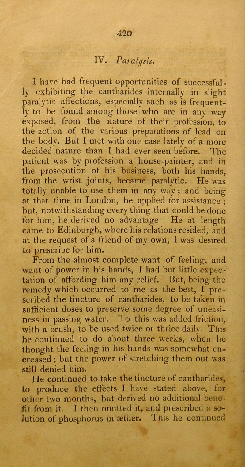 IV. Paralysis. I have had frequent opportunities of successful- ly exhibiting the cantharides internally In slight paralytic affections, especially such as is frequent- ly to be found among those who are in any way exposed, from the nature of their profession, to the action of the various preparations of lead on the body. But I met with one case lately of a more decided nature than I had ever seen before. The patient was by profession a house painter, and in the prosecution of his business, both his hands, from the wrist joints, became paralytic. He was totally unable to use them in any way ; and being at that time in London, he applied for assistance ; but, notwithstanding every thing that could be done for him, he derived no advantage He at length came to Edinburgh, where his relations resided, and at the request of a friend of my own, I was desired to prescribe for him. From the almost complete want of feeling, and want of power in his hands, I had but little expec- tation of affording him any relief. But, being the remedy which occurred to me as the best, I pre- scribed the tincture of cantharides, to be taken in sufficient doses to prtserve some degree of uneasi- ness in passing water. v o this was added friction, with a brush, to be used twice or thrice daily. This he continued to do about three weeks, when he thought the feeling in his hands was somewhat en- - creased; but the power of stretching them out was still denied him. He continued to take the tincture of cantharides, to produce the effects I have stated above, for other two months, but derived no additional bene- fit from it, I then omitted it, and prescribed a so- lution of phosphorus in aether. 'I his he continued