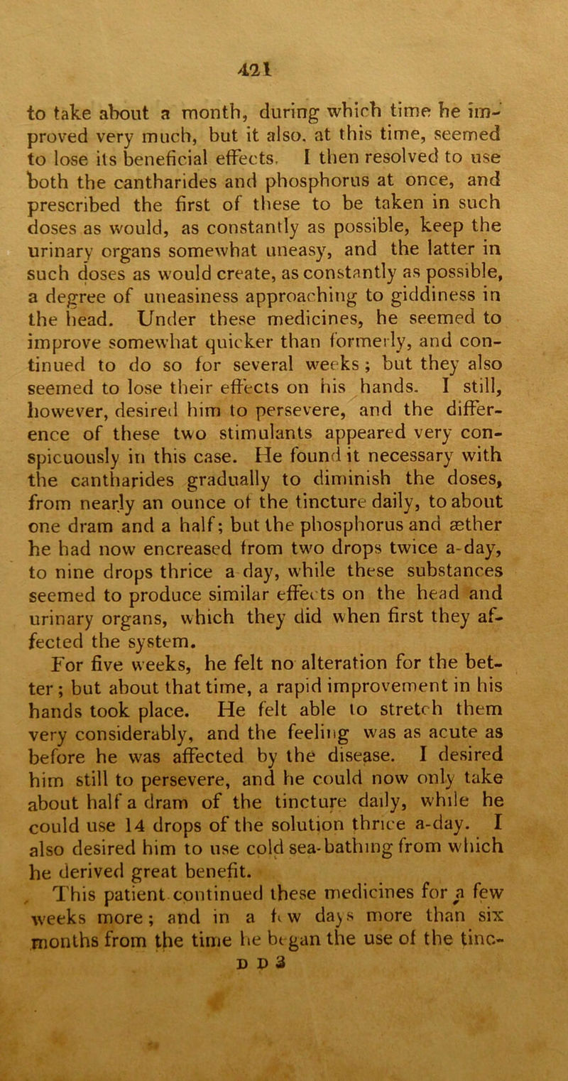 to take about a month, during whirh time he im- proved very much, but it also, at this time, seemed to lose its beneficial effects. I then resolved to use both the cantharides and phosphorus at once, and prescribed the first of these to be taken in such doses as would, as constantly as possible, keep the urinary organs somewhat uneasy, and the latter in such doses as would create, as constantly as possible, a degree of uneasiness approaching to giddiness in the head. Under these medicines, he seemed to improve somewhat quicker than formerly, and con- tinued to do so for several weeks ; but they also seemed to lose their effects on his hands. I still, however, desired him to persevere, and the differ- ence of these two stimulants appeared very con- spicuously in this case. He found it necessary with the cantharides gradually to diminish the doses, from nearly an ounce ot the tincture daily, to about one dram and a half; but the phosphorus and aether he had now encreased from tw'o drops twice a-day, to nine drops thrice a day, while these substances seemed to produce similar effects on the head and urinary organs, which they did when first they af- fected the system. For five weeks, he felt no alteration for the bet- ter; but about that time, a rapid improvement in his hands took place. He felt able to stretch them very considerably, and the feeling was as acute as before he was affected by the disease. I desired him still to persevere, and he could now only take about half a dram of the tincture daily, while he could use 14 drops of the solution thrice a-day. I also desired him to use cold sea-bathing from w hich he derived great benefit. This patient continued these medicines for a few w'eeks more; and in a fi w da^s more than six months from the time lie began the use of the tine- DD3