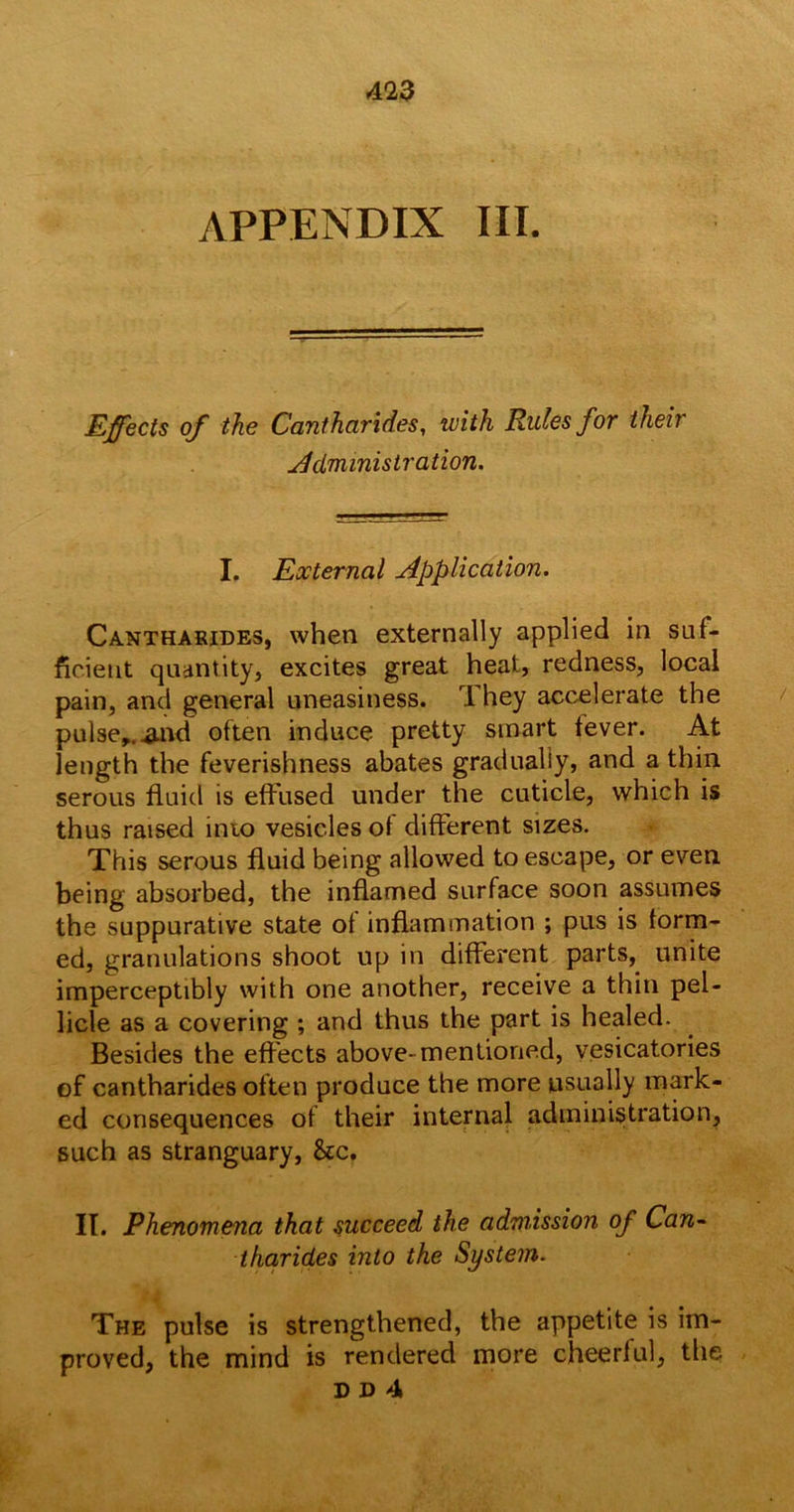 APPENDIX III. Effects of the Cantharides, with Rules for their Administration. I. External Application. Cantharides, when externally applied in suf- ficient quantity, excites great heat, redness, local pain, and general uneasiness. 1 hey accelerate the pulse,, .and often induce pretty smart fever. At length the feverishness abates gradually, and a thin serous fluid is effused under the cuticle, which is thus raised into vesicles of different sizes. This serous fluid being allowed to escape, or even being absorbed, the inflamed surface soon assumes the suppurative state of inflammation ; pus is form- ed, granulations shoot up in different parts, unite imperceptibly with one another, receive a thin pel- licle as a covering ; and thus the part is healed. Besides the effects above- mentioned, vesicatories of cantharides often produce the more usually mark- ed consequences of their internal administration, such as stranguary, &c. II. Phenomena that succeed the admission of Can- tharides into the System. The pulse is strengthened, the appetite is im- proved, the mind is rendered more cheerful, the dd4