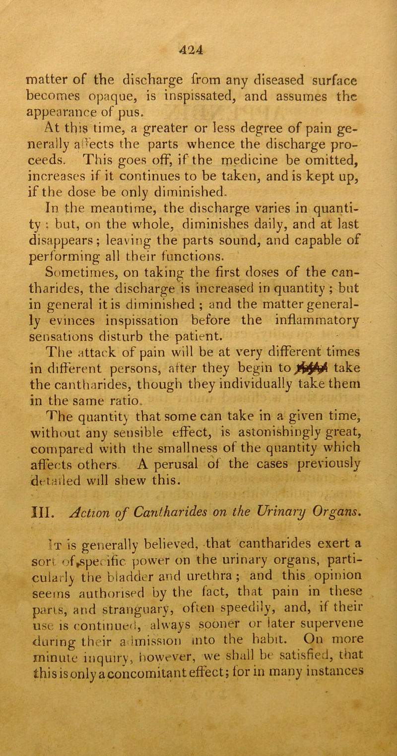 matter of the discharge from any diseased surface becomes opaque, is inspissated, and assumes the appearance of pus. At this time, a greater or less degree of pain ge- nerally adects the parts whence the discharge pro- ceeds. This goes off, if the medicine be omitted, increases if it continues to be taken, and is kept up, if the dose be only diminished. In the meantime, the discharge varies in quanti- ty ; but, on the whole, diminishes daily, and at last disappears; leaving the parts sound, and capable of performing all their functions. Sometimes, on taking the first doses of the can- tharides, the discharge is increased in quantity; but in general it is diminished ; and the matter general- ly evinces inspissation before the inflammatory sensations disturb the patient. The attack of pain will be at very different times in different persons, after they begin to take the cantharides, though they individually take them in the same ratio. The quantity that some can take in a given time, without any sensible effect, is astonishingly great, compared with the smallness of the quantity which affects others A perusal of the cases previously detailed will shew this. III. Action of Cantharides on the Urinary Organs. 't is generally believed, that cantharides exert a sort otyspe, ific power on the urinary organs, parti- cularly the bladder and urethra ; and this opinion seems authorised by the fact, that pain in these parts, and stranguary, often speedily, and, if their use is continued, always sooner or later supervene during their admission into the habit. On more minute inquiry, however, we shall be satisfied, that this is only a concomitant effect; for in many instances