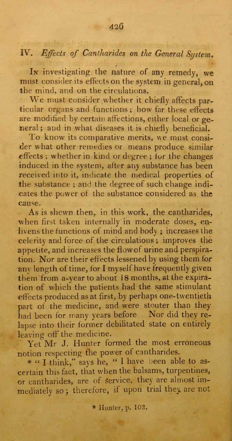 IV. Effects of Cantharides on the General System. f In investigating the nature of any remedy, we must consider its effects on the system in general, on the mind, and on the circulations. We must consider whether it chiefly affects par- ticular organs and functions; how far these effects are modified by certain affections, either local or ge- neral ; and in what diseases it is chiefly beneficial. To know its comparative merits, we must consi- der w hat other remedies or means produce similar effects ; whether in kind or degree ; tor the changes induced in the system, after any substance has been received into it, indicate the medical properties of the substance ; and the degree of such change indi- cates the power of the substance considered as. the cause. As is shewn then, in this work, the cantharides, when first taken internally in moderate doses, en- livens the (unctions of mind and body ; increases the celerity and force of the circulations ; improves the appetite, and increases the flowof urine and perspira- tion. Nor are their effects lessened by using them for anv length of time, for I myself have frequently given them from a-year to about 18 months, at the expira- tion of which the patients had the same stimulant effects produced as at first, by perhaps one-twentieth part of the medicine, and were stouter than they had been for many years before Nor did they re- lapse into their former debilitated state on entirely leaving off the medicine. Yet Mr J. Hunter formed the most erroneous notion respecting the power of cantharides. * “ I think,” says he, “ I have been able to as- certain this fact, that when the balsams, turpentines, or cantharides, are of Service, they are almost im- mediately so; therefore, if upon trial they are not * Hunter, p. 103.