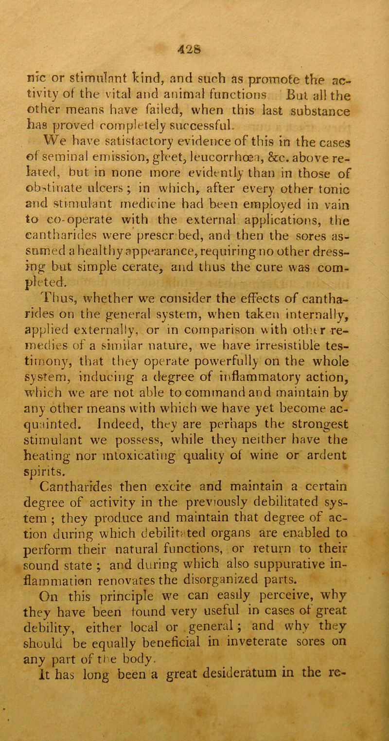 nrc or stimulant kind, and surh as promote the ac- tivity of the vital and animal functions But all the other means have failed, when this last substance has proved completely successful. We have satisfactory evidence of this in the cases of seminal emission, gleet, leucorrhoea, &c. above re- lated, but in none more evidently than in those of obstinate ulcers; in which, after every other tonic and stimulant medicine had been employed in vain to co-operate with the external applications, the eantharides were prescr bed, and then the sores as- sumed a healthy appearance, requiring no other dress- ing but simple cerate, and thus the cure was com- pleted. Thus, whether we consider the effects of cantha- rides on the general system, when taken internally, applied externally, or in comparison with other-re- medies of a similar nature, we have irresistible tes- timony, that they operate powerfully on the whole system, inducing a degree of inflammatory action, which we are not able to command and maintain by any other means with which we have yet become ac- quainted. Indeed, they are perhaps the strongest stimulant we possess, while they neither have the heating nor intoxicating quality of wine or ardent spirits. Cantharrdes then excite and maintain a certain degree of activity in the previously debilitated sys- tem ; they produce and maintain that degree of ac- tion during which debilitated organs are enabled to perform their natural functions, or return to their sound state ; and during which also suppurative in- flammation renovates the disorganized parts. On this principle we can easily perceive, why they have been found very useful in cases of great debility, either local or general; and why they should be equally beneficial in inveterate sores on any part of ti e body. It has long been a great desideratum in the re-