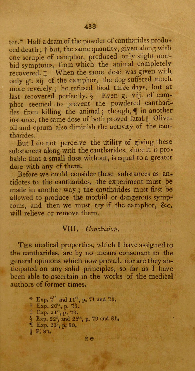 ter.* * * § Half a dram of the powder of cantharides produ- ced death; j- but, the same quantity, given along with one scruple of camphor, produced only slight mor- bid symptoms, from which the animal completely recovered. J When the same dose was given with only gr. xij of the camphor; the dog suffered much more severely ; he refused food three days, but at last recovered perfectly. § Even g. viij. of cam- phor seemed to prevent the powdered canthari- des from killing the animal; though, in another instance, the same dose of both proved fatal, j| Olive- oil and opium also diminish the activity of the can- tharides. But I do not perceive the utility of giving these substances along with the cantharides, since it is pro- bable that a small dose without, is equal to a greater dose with any of them. Before we could consider these substances as arl- tidotes to the cantharides, the experiment must be made in another wayj the cantharides must first be; allowed to produce the morbid or dangerous symp- toms, and then we must try if the camphor, Sec, will relieve or remove them. VIII. Conclusion. The medical properties, which I have assigned to the cantharides, are by no means consonant to the general opinions which now prevail, nor are they an- ticipated on any solid principles,, so far as I have been able to ascertain in the works of the medical authors of former times. * Exp. 7th and 11th, p. 71 and 7S. + Exp. 20th, p. 78. t Exp. 21st, p. 79. § Exp. 22d, and 25th, p. 79 and 81* f Exp. 23d, p. 80. U P.' 87. e e