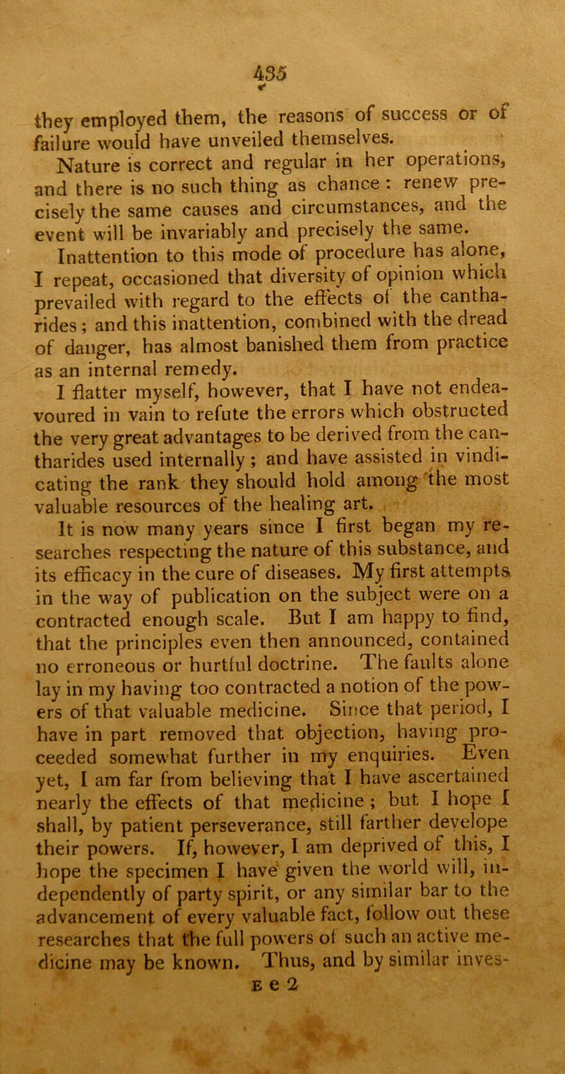 * they employed them, the reasons of success or of failure would have unveiled themselves. Nature is correct and regular in her operations, and there is no such thing as chance : renew pre- cisely the same causes and circumstances, and the event will be invariably and precisely the same. Inattention to this mode of procedure has alone, I repeat, occasioned that diversity of opinion which prevailed with regard to the effects ot the cantha- rides; and this inattention, combined with the dread of danger, has almost banished them from practice as an internal remedy. I flatter myself, however, that I have not endea- voured in vain to refute the errors which obstructed the very great advantages to be derived from the can- tharides used internally; and have assisted in vindi- cating the rank they should hold among the most valuable resources of the healing art. It is now many years since I first began my re- searches respecting the nature of this substance, and its efficacy in the cure of diseases. My first attempts in the way of publication on the subject were on a contracted enough scale. But I am happy to find, that the principles even then announced, contained no erroneous or hurtful doctrine. The faults alone lay in my having too contracted a notion of the pow- ers of that valuable medicine. Since that period, I have in part removed that objection, having pro- ceeded somewhat further in my enquiries. Even yet, I am far from believing that I have ascertained nearly the effects of that medicine ; but I hope I shall, by patient perseverance, still farther develope their powers. If, however, I am deprived of this, I hope the specimen f have given the world will, in- dependently of party spirit, or any similar bar to the advancement of every valuable fact, follow out these researches that the full powers of such an active me- dicine may be known. Thus, and by similar inves- E e 2