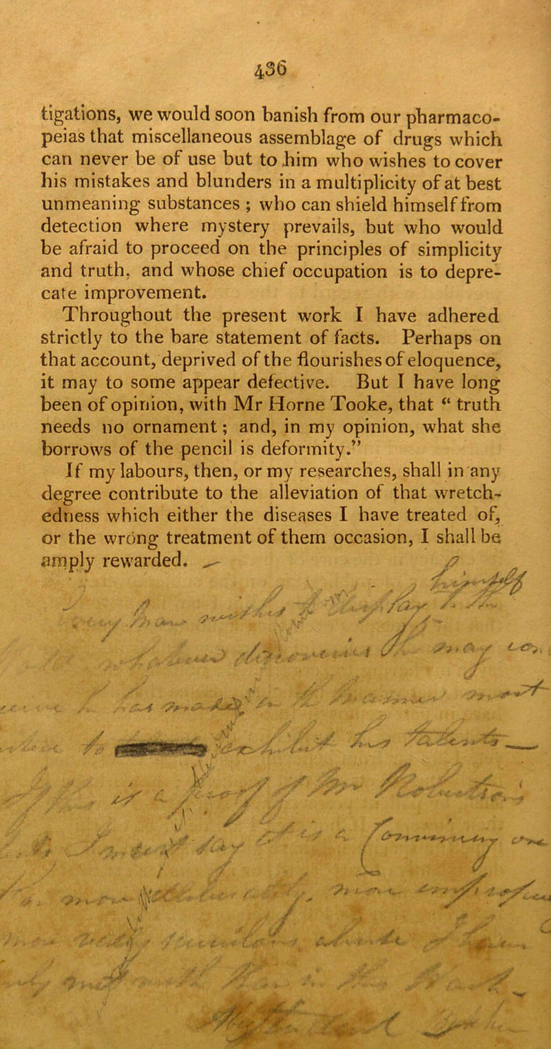 tigations, we would soon banish from our pharmaco- peias that miscellaneous assemblage of drugs which can never be of use but to him who wishes to cover his mistakes and blunders in a multiplicity of at best unmeaning substances ; who can shield himself from detection where mystery prevails, but who would be afraid to proceed on the principles of simplicity and truth, and whose chief occupation is to depre- cate improvement. Throughout the present work I have adhered strictly to the bare statement of facts. Perhaps on that account, deprived of the flourishes of eloquence, it may to some appear defective. But I have long been of opinion, with Mr Horne Tooke, that “ truth needs no ornament; and, in my opinion, what she borrows of the pencil is deformity.” If my labours, then, or my researches, shall in any degree contribute to the alleviation of that wretch- edness which either the diseases I have treated of, or the wrong treatment of them occasion, I shall be amply rewarded. ^ /' * ^ * ■ -i / > /tfv