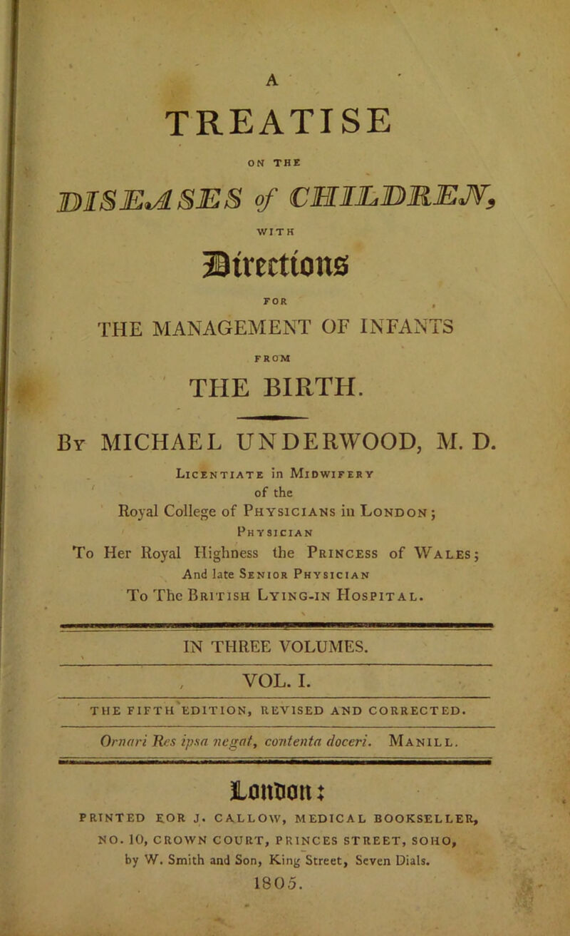 TREATISE ON THE DISE.1SES of CMIEDREJV, WITH ®trerttons FOR , THE MANAGEMENT OF INFANTS FROM THE BIRTH. By MICHAEL UNDERWOOD, M. D. Licentiate in Midwifery ' of the Royal College of Physicians in London; Physician To Her Royal Highness the Princess of Wales; And late Senior Physician To The British Lying-in Hospital. IN THREE VOLUMES. VOL. I. THE FIFTh'eDITION, REVISED AND CORRECTED. Ornari Rtfs ipaa negat, contenta doceri. Manill. Lontiotu PRINTED EOR J. CALLOW, MEDICAL BOOKSELLER, NO. 10, CROWN COURT, PRINCES STREET, SOHO, by W. Smith and Son, King Street, Seven Dials. 1805.