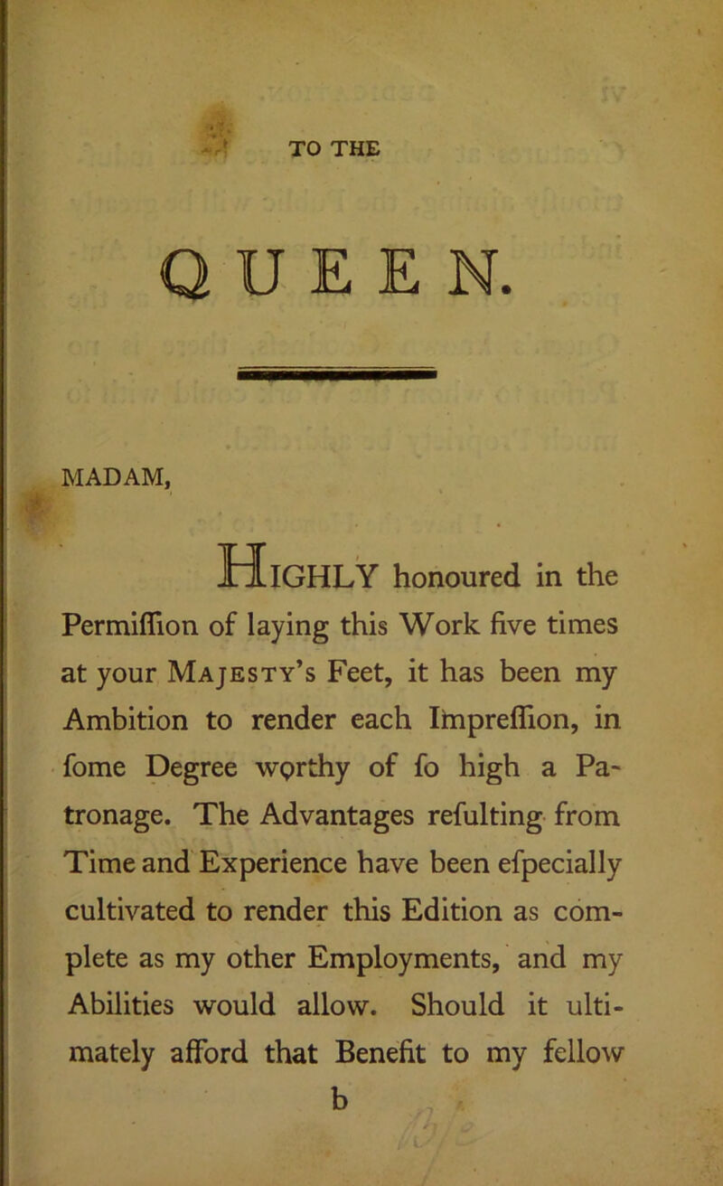 TO THE QUEEN. MADAM, Highly honoured in the Permiffion of laying this Work five times at your Majesty’s Feet, it has been my Ambition to render each Impreflion, in fome Degree wprthy of fo high a Pa- tronage. The Advantages refulting- from Time and Experience have been efpecially cultivated to render this Edition as com- plete as my other Employments, and my Abilities would allow. Should it ulti- mately afford that Benefit to my fello^v b