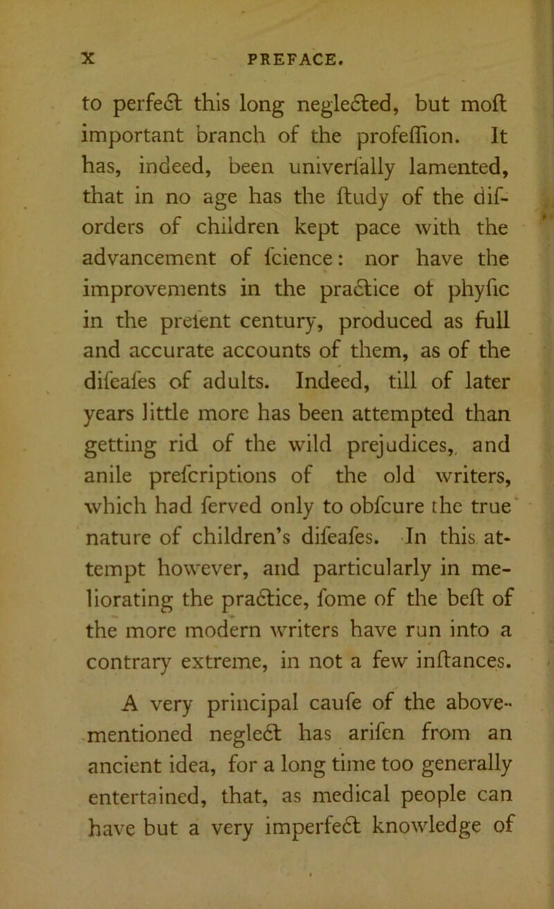 to perfe6l this long negle6led, but mod important branch of the profeflion. It has, indeed, been univerfally lamented, that in no age has the ftudy of the dif- orders of children kept pace with the advancement of fcience: nor have the improvements in the practice ot phyfic in the prelent century, produced as full and accurate accounts of them, as of the difeafes of adults. Indeed, till of later years little more has been attempted than getting rid of the wild prejudices,, and anile prefcriptions of the old writers, which had ferved only to obfcure the true nature of children’s difeafes. In this at- tempt however, and particularly in me- liorating the pradfice, fome of the bed of the more modern writers have run into a contrary extreme, in not a few indances. A very principal caufe of the above- mentioned negledl has arifen from an ancient idea, for a long time too generally entertained, that, as medical people can have but a very imperfedt knowledge of