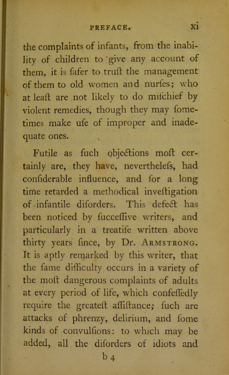 the complaints of infants, from the inabi- lity of children to 'give any account of them, it is fafer to truft the management of them to old women and nurfes; who at leaft are not likely to do mifchief by violent remedies, though they may fome- times make ufe of improper and inade- quate ones. Futile as fuch objedlions mofl cer- tainly are, they have, neverthelefs, had confiderable influence, and for a long time retarded a methodical inveftigation of-infantile diforders. This defedl has been noticed by fuccelTive writers, and particularly in a treatife written above thirty years fince, by Dr. Armstrong. It is aptly remarked by this writer, that the fame difliculty occurs in a variety of the mofl: dangerous complaints of adults at every period of life, which confefledly require the greatefl alTiflance; fuch are attacks of phrenzy, delirium, and fome kinds of convulfions: to which may be added, all the diforders of idiots and