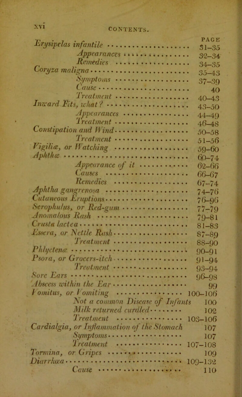 Erj/sipelas infantile 51-^ Appearances 32-34 Remedies 34-35 Coryza maligna 35-43 Symptoms 37-39 Cause 4Q Treatment 40-43 Inward Fits, ichat ? 43-50 Appearances 44-49 Treatment 46-48 Constipation and Wind 50-58 Treatment 51-56 Vigilia, or Watching 59-60 Aphthce Appearance of it 62-66 Causes Ofi-Oy Remedies 67-74 Aphtha gangrenosa 74-76 Cutaneous llruptions 76-96 Scrophu/us, or Red-gum 77-79 Anomalous Rash 79-81 Crusta lactea 81-83 I'lssera, or Nettle Rash 87-89 Treatment 88-90 Phlycleiuc 90-91 Psora, or Groccrs-itch 91-94 Treatment 93-94 Sore Ears 96-98 .ihscess within the Ear 9y / omitus, or Vomiting 100-106 Not a common Disease of Injants 100 Milk returned curdled 102 Treatment 103-106 Cardialgia, or htflammatiou of the Stomach 107 Symptoms 107 Treatment 107-108 Tormina, or Gripes 109 Diarrhoea 109-132