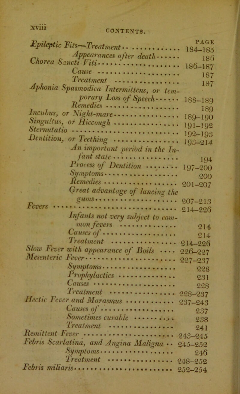 CONTENTS. £pileptic Fits—Treatment ] sX-^i 8 5 ^1, „ -^PP^oi'ances after death 18(i tkorea Saucti f'M /. **•••••••••■••••*••» 18**^ Treatment Aphonia Spasmodica Intermittens, or tem- porary Loss of Speech ] 88-18.9 Remedies joJ. InciiJms, or Night-mare 189-100 Singultus, or Hiccough loi— Stcrnutatio 1Q2-1Q- Dentition, or Teething J 93-014 An important peribd in the In- fant state ] Process oj Dentition 197-200 Symptoms oqq lienu’dies 201-207 Great advantage of lancing the r, 207-213 levers 214-226 Infants not very suhjcct to com- mon fevers 014, Causes of 014 Treatment 214—226 Slow Fever zoith appearance of Boils • • • - 226-227 Mesenteric Fever 227-237 Symptoms oog Prophylactics 03 ] Causes ong Ireatment 228—237 Hectic Fever and Marasmus 237-243 Causes of 237 Sometimes curable 233 'Treatment 241 liemittent Fever 243-245 lebris Scarlatina, and Angina Maligna • • 245—252 Symptoms 246 Treatment 248-252 Febris miliaris 252-254