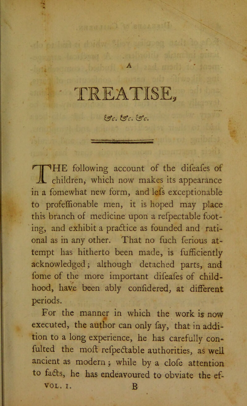 A b’c. fs’f. £5*c. HE following account of the difeafes of children, which now makes its appearance in a fomewhat new form, and lefs exceptionable to profeflionable men, it is hoped may place this branch of medicine upon a refpectable foot- ing, and exhibit a pradlice as founded and rati- onal as in any other. That no fuch ferious at- tempt has hitherto been made, is fufficiently acknowledged; although detached parts, and fome of the more important difeafes of child- hood, have been ably confidered, at different periods. For the manner in which the work is now executed, the author can only fay, that in addi- tion to a long experience, he has carefully con- fulted the moft refpedable authorities, as well ancient as modern; while by a clofe attention to fadts, he has endeavoured to obviate the ef-