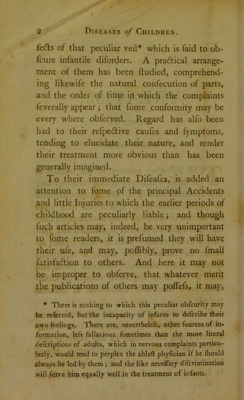 fefts of that peculiar veil* which is faid to ob- fcure infantile diforders. A practical arrange- ment of them has been ftudied, comprehend- ing likewife the natural confecution of parts, and the order ot time in which the complaints feverally appear ; that fome conformity may be ever}^ where obferved. Regard has alfo been had to their refpedive caufes and fymptoms, tending to elucidate their nature, and render their treatment more obvious than has been generally imagined. To their immediate Difeafes, is added an attention to fome of the principal Accidents and little Injuries to which the earlier periods of childhood are peculiarly liable; and though fuch articles may, indeed, be very unimportant to fome readers, it is prefumed they will have their ufe, and may, poffibly, prove no fmall futisfaftion to others. And here it may not be improper to obferve, that whatever merit the publications of others may poffefs, it may, * There is nothing to which this peculiar obfcurity may be referred, but the incapacity of infants to defcribe their own feelings. There are, ncverthelefs, other fources of in- formation, lefs fallacious fometimes than the more literal defcriptions of adults, which in nervous complaints particu- larly, would tend to perplex the ableft phyfician if he Ihould always be led by them ; and the like necelTary diferimination will ferve him equally well in the treatment of infants.