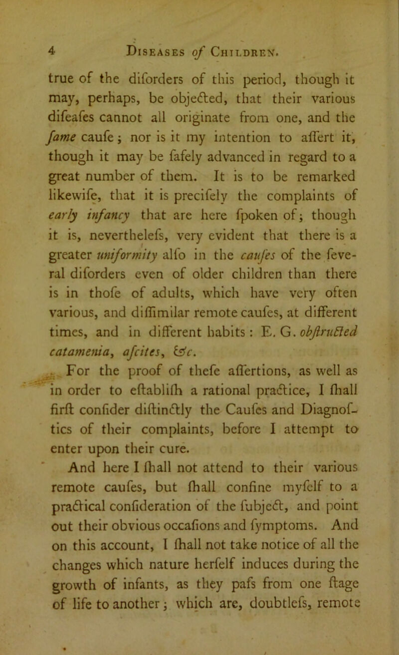 true of the diforders of this period, though it may, perhaps, be objedled, that their various difeafes cannot all originate from one, and the fame caufe; nor is it my intention to affert it, though it may be fafely advanced in regard to a great number of them. It is to be remarked likewife, that it is precifely the complaints of early infancy that are here fpoken of j though it is, neverthelefs, very evident that there is a greater uniformity alfo in the caufes of the feve- ral diforders even of older children than there is in thofe of adults, which have very often various, and diffimilar remote caufes, at different times, and in different habits: Y..G. obJlru£ied catamenia^ afeites, i^c. For the proof of thefe aflertions, as well as in order to eftablifh a rational pradlice, I fliall firft confider diftinftly the Caufes and Diagnof- tics of their complaints, before I attempt to enter upon their cure. And here I fhall not attend to their various remote caufes, but fhall confine myfclf to a pradHcal confideration of the fubjedt, and point out their obvious occafions and fymptoms. And on this account, I fhall not take notice of all the changes which nature herfelf induces during the growth of infants, as they pafs from one ftage of life to another j which are, doubtlefs, remote