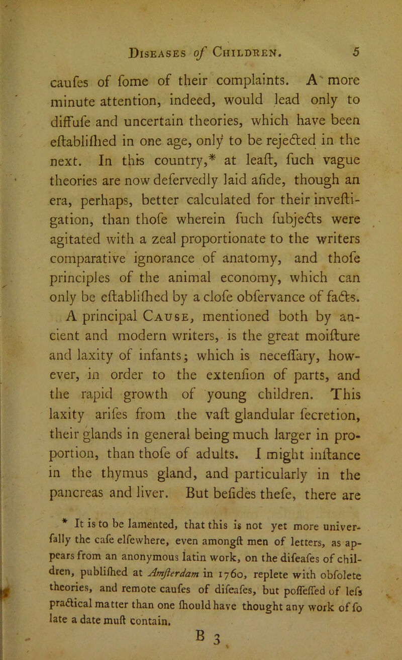 caufes of fome of their complaints. A' more minute attention, indeed, would lead only to diffufe and uncertain theories, which have been eftabllllied in one age, only to be rejefted in the next. In this country,* at leaf!:, fuch vague theories are now defervedly laid afide, though an era, perhaps, better calculated for their invefti- gation, than thofe wherein fuch fubjedls were agitated with a zeal proportionate to the writers comparative ignorance of anatomy, and thofe principles of the animal economy, which can only be eftablilhed by a clofe obfervance of fafts. A principal Cause, mentioned both by an- cient and modern writers, is the great moifture and laxity of infants; which is neceffary, how- ever, in order to the extenfion of parts, and the rapid growth of young children. This laxity arifes from the vaft glandular fecretion, their glands in general being much larger in pro- portion, than thofe of adults. I might inftance in the thymus gland, and particularly in the pancreas and liver. But befides thefe, there are * It is to be lamented, that this is not yet more univer- fally the cafe elfewhere, even amongft men of letters, as ap- pears from an anonymous latin work, on the difeafes of chil- dren, publilhed at Amfierdam in 1760, replete with obfolete theories, and remote caufes of difeafes, but polfelfed of lefs pradlical matter than one Ihouldhave thought any work of fo late a date muft contain. BS.
