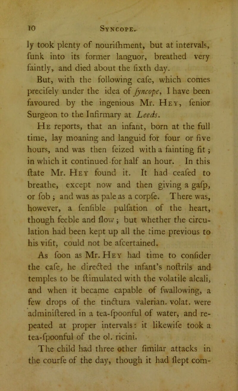 ly took plenty of nourifhment, but at intervals, funk into its former languor, breathed very faintly, and died about the fixth day. But, with the following cafe, which comes precifely under the idea of fyncope, I have been favoured by the ingenious Mr. Hey, fenior Surgeon to the Infirmary at Leeds. He reports, that an infant, born at the full time, lay moaning and languid for four or five hours, and was then feized with a fainting fit; in which it continued for half an hour. In this ftate Mr. Hey found it. It had ceafed to breathe, except now and then giving a gafp, or fob; and was as pale as a corpfe. There was, however, a fenfible pulfation of the heart, though feeble and flow; but whether the circu- lation had been kept up all the time previous to his vifit, could not be afcertained. As foon as Mr. Hey had time to confider the cafe, he direded the infant’s noftrils and temples to be ftimulated with the volatile alcali, and when it became capable of fwallowing, a few drops of the tin<fi:ura valerian, volat. were adminiftered in a tea-fpoonful of water, and re- peated at proper intervals: it likewife took a tea-fpoonful of the ol. ricini. The child had three other fimilar attacks in the courfe of the day, though it had flept com-