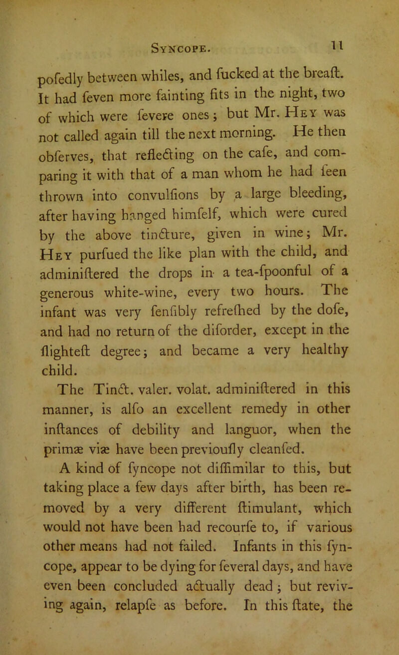 pofedly between whiles, and fucked at the bread. It had feven more fainting fits in the night, two of which were fevere ones; but Mr. Hey was not called again till the next morning. He then obferves, that reflediing on the cafe, and com- paring it with that of a man whom he had teen thrown into convulfions by a large bleeding, after having hanged himfelf, which were cured by the above tindture, given in wine; Mr. Hey purfued the like plan with the child, and adminidered the drops in a tea-fpoonful of a generous white-wine, every two hours. The infant was very fenfibly refrethed by the dofe, and had no return of the diforder, except in the flighted degree; and became a very healthy child. The Tindl. valer. volat. adminidered in this manner, is alfo an excellent remedy in other indances of debility and languor, when the primae vise have been previoufly cleanfed. A kind of fyncope not diffimilar to this, but taking place a few days after birth, has been re- moved by a very different dimulant, which would not have been had recourfe to, if various other means had not failed. Infants in this fyn- cope, appear to be dying for feveral days, and have even been concluded acdually dead; but reviv- ing again, relapfe as before. In this date, the