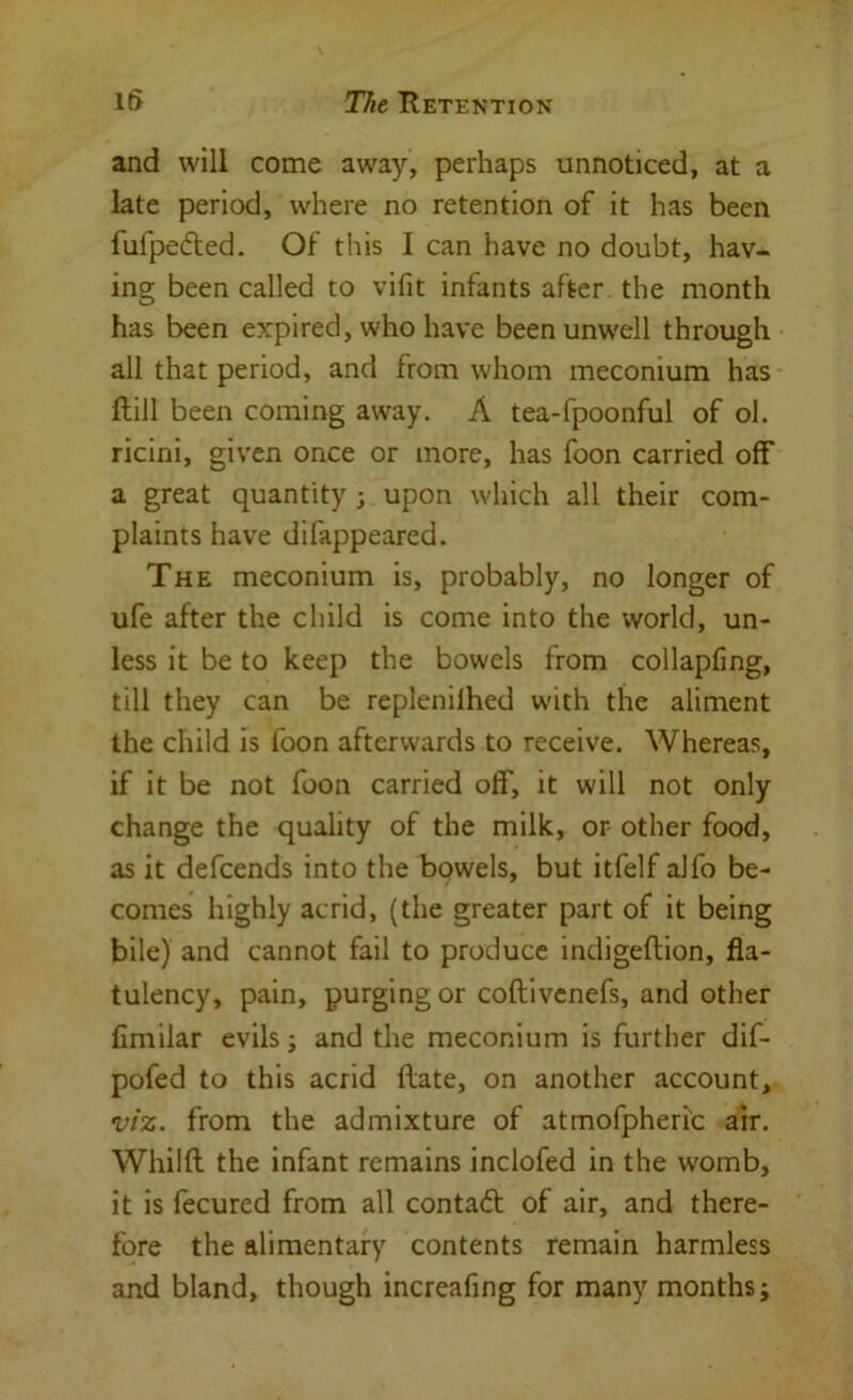 l^> The Retention and will come away, perhaps unnoticed, at a late period, where no retention of it has been fufpefted. Of this I can have no doubt, hav- ing been called to vifit infants after the month has been expired, who have been unwell through all that period, and from whom meconium has Hill been coming away. A tea-fpoonful of ol. ricini, given once or more, has foon carried off a great quantity ; upon which all their com- plaints have difappeared. The meconium is, probably, no longer of ufe after the child is come into the world, un- less it be to keep the bowels from collapfing, till they can be replenilhed with the aliment the child is foon afterwards to receive. Whereas, if it be not foon carried off, it will not only change the quality of the milk, or other food, as it defcends into the bowels, but itfelf alfo be- comes highly acrid, (the greater part of it being bile) and cannot fail to produce indigeftion, fla- tulency, pain, purging or coftivcnefs, and other fimilar evils j and the meconium is further dif- pofed to this acrid (late, on another account, viz. from the admixture of atmofpheric air. Whilft the infant remains inclofed in the womb, it is fecured from all contaft of air, and there- fore the alimentary contents remain harmless and bland, though increafing for many months;