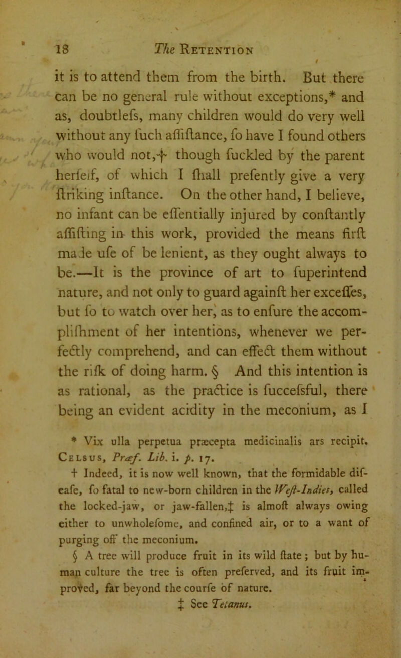it is to attend them from the birth. But there can be no general rule without exceptions,* * * § and as, doubtlefs, many children would do very well without any I'uch afliftance, fo have I found others who would notj-f- though fuckled by the parent herfejf, of which I Hiall prefently give a very ftriking inftance. On the other hand, I believe, no infant can be effentially injured by conftai;tly affifting in- this work, provided the means firft maJe ufe of be lenient, as they ought always to be.—It is the province of art to fuperintend nature, and not only to guard againft her exceffes, but fo to watch over her) as to enfure the accom- plilhment of her intentions, whenever we per- fectly comprehend, and can effeCt them without • the rilk of doing harm. § And this intention is as rational, as the praCtice is fuccefsful, there being an evident acidity in the meconium, as I * VLx ulla perpctua praecepta medicinalis ars recipit. Cels us, Pr<ef. Lib. i. p. 17. t Indeed, it is now well known, that the formidable dif- cafe, fo fatal to new-born children in the Weji-Indus, called the locked-jaw, or jaw-fallen,f is almoft always owing either to unwholefome, and confined air, or to a want of purging off the meconium. § A tree will produce fruit in its wild ftate; but by hu- map culture the tree is often preferved, and its fruit im- proved, far beyond the courfe of nature. J See Tetanus,