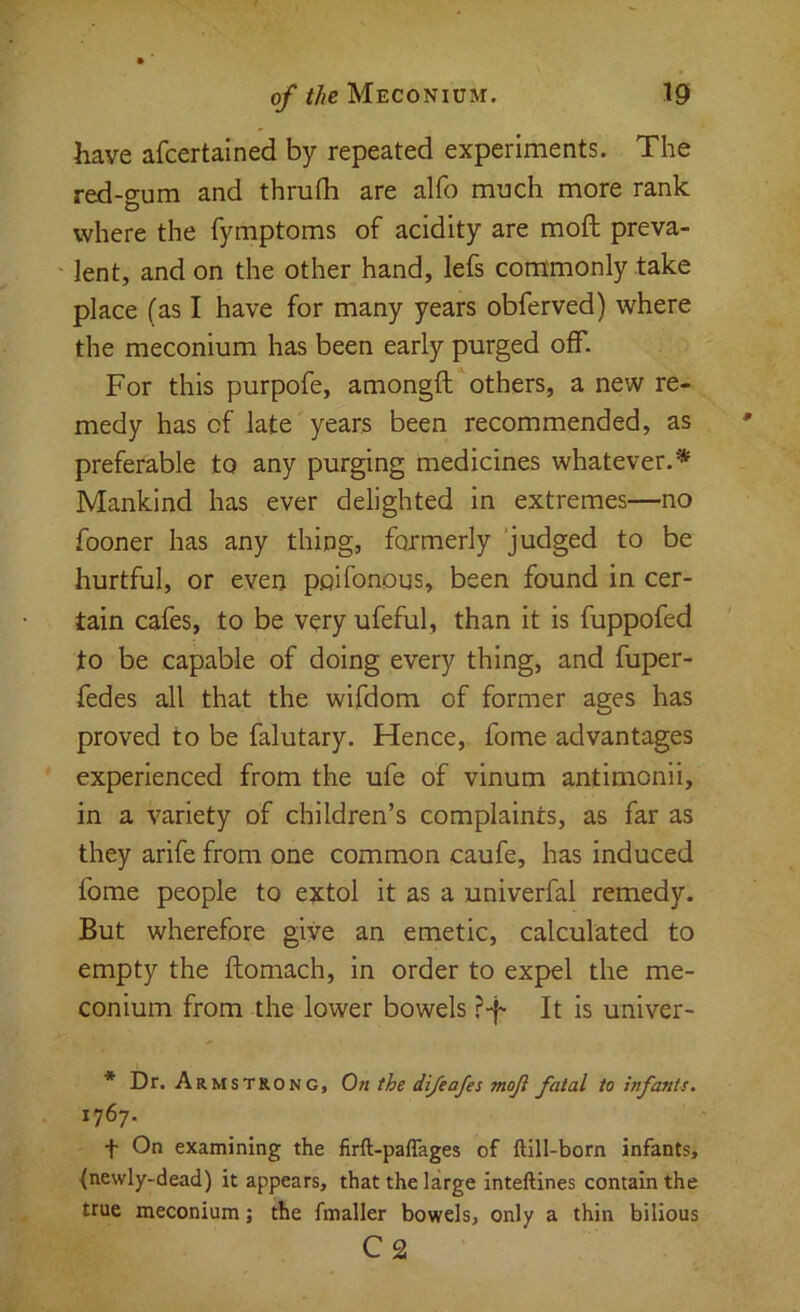 have afcertained by repeated experiments. The red-gum and thrufli are alfo much more rank where the fymptoms of acidity are moft preva- ' lent, and on the other hand, lefs commonly take place (as I have for many years obferved) where the meconium has been early purged off. For this purpofe, amongft others, a new re- medy has of late years been recommended, as preferable to any purging medicines whatever.* Mankind has ever delighted in extremes—no fooner has any thing, formerly judged to be hurtful, or even poifonous, been found in cer- tain cafes, to be v^ry ufeful, than it is fuppofed to be capable of doing every thing, and fuper- fedes all that the wifdom of former ages has proved to be falutary. Hence, fome advantages experienced from the ufe of vinum antimonii, in a variety of children’s complaints, as far as they arife from one common caufe, has induced fome people to extol it as a univerfal remedy. But wherefore give an emetic, calculated to empty the ftomach, in order to expel the me- conium from the lower bowels ?-f- It is univer- * Dr. Armstrong, On the di/eafes moji fatal to infants. 1767. f On examining the firft-paflages of ftlll-born infants, {newly-dead) it appears, that the large inteftines contain the true meconium; the fmaller bowels, only a thin bilious C2