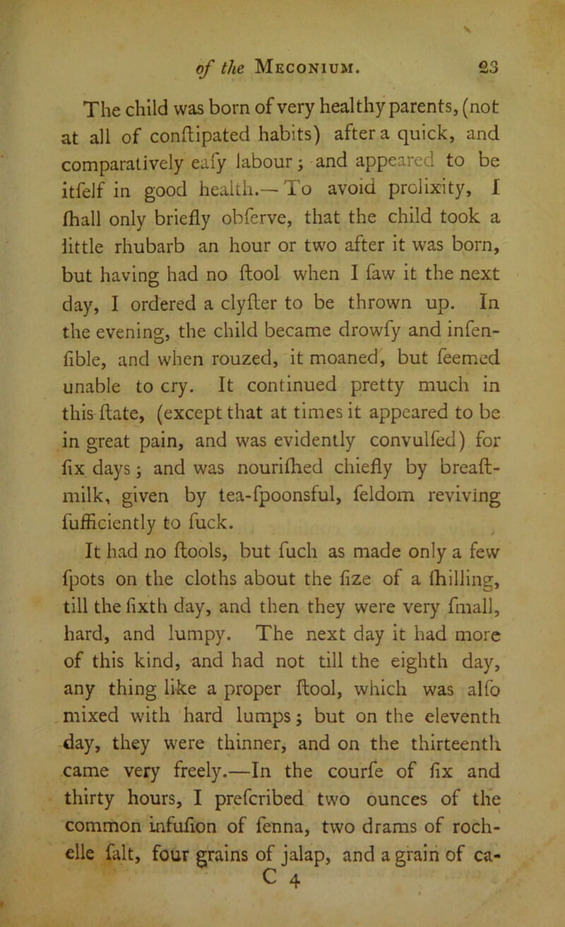The child was born of very healthy parents, (not at all of conftipated habits) after a quick, and comparatively eafy labour; and appeared to be itfelf in good health.—To avoid prolixity, I fhall only briefly obferve, that the child took a little rhubarb an hour or two after it was born, but having had no ftool when I faw it the next day, I ordered a clyfter to be thrown up. In the evening, the child became drowfy and infen- fible, and when rouzed, it moaned, but feemed unable to cry. It continued pretty much in this ftate, (except that at times it appeared to be in great pain, and was evidently convulfed) for fix days; and was nouriflied chiefly by breaft- milk, given by tea-fpoonsful, feldom reviving fufficiently to fuck. It had no fliools, but fuch as made only a few fpots on the cloths about the fize of a fliilling, till the fixth day, and then they were very fmall, hard, and lumpy. The next day it had more of this kind, and had not till the eighth day, any thing like a proper ftool, which was alfo mixed with hard lumps; but on the eleventh day, they were thinner, and on the thirteenth came very freely.—In the courfe of fix and thirty hours, I prefcribed two ounces of the common infufion of fenna, two drams of roch- elle fait, four grains of jalap, and a grain of ca-
