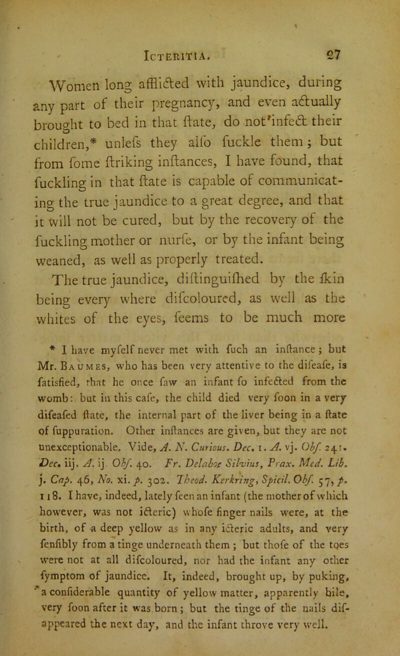 Women long afflided with jaundice, during any part of their pregnancy, and even adlually broucrht to bed in that date, do not'infed their children,* unlefs they aifo fuckle them; but from fome ftriking inftances, I have found, that fuckiing in that ftate is capable of communicat- ing the true jaundice to a great degree, and that it will not be cured, but by the recovery of the fuckiing mother or nurfe, or by the infant being weaned, as well as properly treated. The true jaundice, diftinguifhed by the fkin being every where difcoloured, as well as the whites of the eyes, feems to be much more * I have myfelf never met with fuch an inftance; but Mr. Baumes, who has been very attentive to the dileafe, is fatisfied, that he once faw an infant fo infefted from the womb: but in this cafe, the child died very foon in a very difeafed ftate, the internal part of the liver being in a ftate of fuppuration. Other inftances are given, but they are not tmexceptionable. Vide, J. N. Curious. Dec, i.A. vj. Obf. 241. Dec, iij. A. ij. Ohf. 40. Fr. Ddaboe Silvius, Pi ax. Med. Lib, ]. Cap. 46, No. p. 302. Lheod. Kerkring, Spied. Obf. jy, p, T 18. I have, indeed, lately feen an infant (the motherof which however, was not ifteric) whofe finger nails were, at the birth, of a deep yellow as in any ideric adults, and very fenfibly from a tinge underneath them ; but thofe of the tqes were not at all difcoloured, nor had the infant any other fymptom of jaundice. It, indeed, brought up, by puking, ■’a confiderable quantity of yellow matter, apparently bile, very foon after it was born ; but the tinge of the nails dif- appeared the next day, and the infant throve very well.