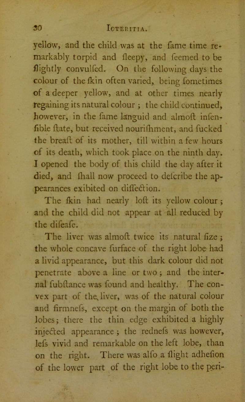 yellow, and the child was at the fame time re* markably torpid and lleepy, and feemed to be flightly convulfed. On the following days the colour of the Ikin often varied, being fometimes of a deeper yellow, and at other times nearly regaining its natural colour; the child continued, however, in the fame languid and almoft infen- fible ftate, but received nourifhment, and fucked the bread of its mother, till within a few hours of its death, which took place on the ninth day. I opened the body of this child the day after it died, and fhall now proceed to delcribe the ap- pearances exibited on diffedion. The fkin had nearly lod its yellow colour; and the child did not appear at all reduced by the difeafe. The liver was almod twice its natural fize; the whole concave furface of the right lobe had a livid appearance, but this dark colour did not penetrate above a line or two; and the inter- nal fubftance was found and healthy. The con- vex part of the; liver, was of the natural colour and firmnefs, except on the margin of both the lobes; there the thin edge exhibited a highly injefted appearance ; the rednefs was however, lefs vivid and remarkable on the left lobe, than on the right. There was alfo a flight adhefion of the lower part of the right lobe to the peri-