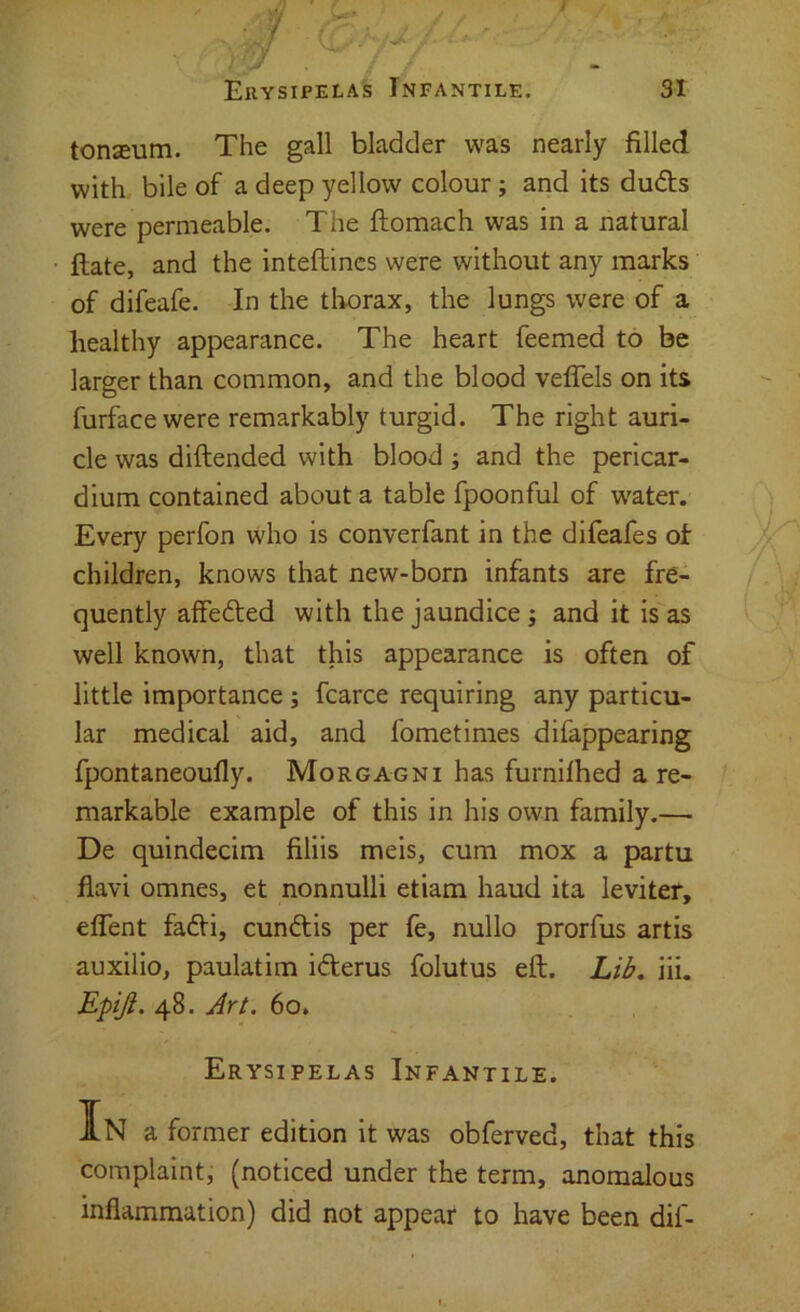 tonseum. The gall bladder was nearly filled with bile of a deep yellow colour; and its duds were permeable. The ftomach was in a natural ftate, and the inteftincs were without any marks of difeafe. In the tborax, the lungs were of a healthy appearance. The heart Teemed to be larger than common, and the blood veffels on its furface were remarkably turgid. The right auri- cle was diftended with blood ; and the pericar- dium contained about a table fpoonful of water. Every perfon who is converfant in the difeafes of children, knows that new-born infants are fre- quently afFeded with the jaundice ; and it is as well known, that this appearance is often of little importance; fcarce requiring any particu- lar medical aid, and fometimes difappearing fpontaneoully. Morgagni has furnilhed a re- markable example of this in his own family.— De quindecim filiis meis, cum mox a partu flavi omnes, et nonnulli etiam haud ita leviter, effent fadi, cundis per fe, nullo prorfus artis auxilio, paulatim iderus folutus eft. Lib, iii. Epiji. 48. Art. 60. Erysipelas Infantile. In a former edition it was obferved, that this complaint, (noticed under the term, anomalous inflammation) did not appear to have been dif-