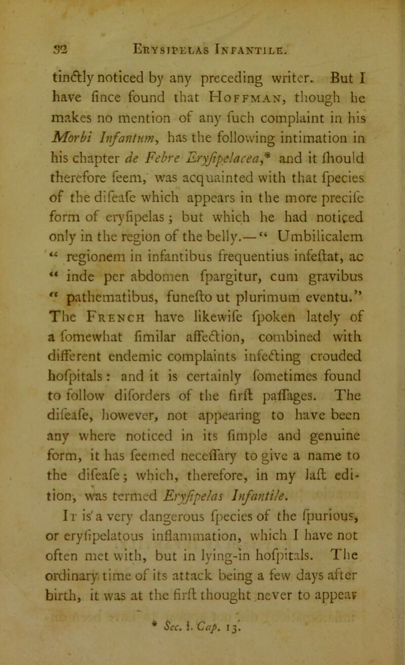 tinftly noticed by any preceding writer. But I have fince found that Hoffman, though he makes no mention of any fuch complaint in his Morbi Infantum^ has the following intimation in his chapter de Febre Eryjipelacea,* and it diould therefore feem, was acquainted with that fpecies of the difeafe which appears in the more precifc form of erj'fipelas; but which he had noticed only in the region of the belly.— “ Umbilicalcm regionem in infantibus frequentius infeftat, ac ** inde per abdomen fpargitur, cum gravibus ** pathematibus, funefto ut plurimum evcntu.” The French have likewifc fpoken lately of a fomewhat fimilar affeftion, combined with different endemic complaints infefting crouded hofpitals : and it is certainly fometimes found to follow diforders of the firft paffages. The difeafe, liowever, not appearing to have been any where noticed in its fimple and genuine form, it has feemed neccffary to give a name to the difeafe; which, therefore, in my lafl edi- tion, was termed Ervfipelas Infantile. It is'a very dangerous fpecies of the fpurious, or eryfipelatous inflammation, which I have not often met with, but in lying-in hofpitals. The ordinary time of its attack being a few days after birth, it was at the firft thought never to appear * See. }. Cap. 13.
