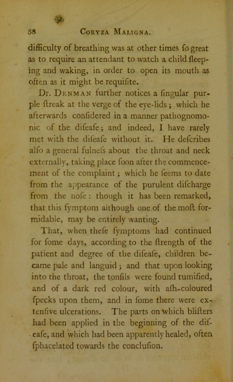 difficulty of breathing was at other times fo great as to require an attendant to watch a child lleep- ing and waking, in order to open its mouth as often as it might be requifite. Dr. Denman further notices a fingular pur- ple ftreak at the verge of the eye-lids ; which he afterwards confidered in a manner pathognomo- nic of the difeafe; and indeed, I have rarely met with the difeafe without it. He deferibes alfo a general fulnefs about the throat and neck externally, taking place foon after the commence- ment of the complaint; which he feems to date from the ajipearance of the purulent difeharge from the nofe : though it has been remarked, that this fymptom although one of the moft for- midable, may be entirely wanting. That, when thefe fymptoms had continued for fome days, according to the ftrength of the patient and degree of the difeafe, children be- came pale and languid j and that upon looking into the throat, the tonfils were found tumified, and of a dark red colour, with afh-coloured fpecks upon them, and in fome there were ex- tenfive ulcerations. The parts onVhich blifters had been applied in the beginning of the dif- - cafe, and which had been apparently healed, often fphacelated towards the conclufion.