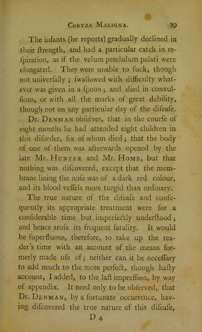 The infants (he reports) gradually declined in their ftrength,' and h?id a particular catch in re- fpiration, as if the velum pendulum palati were elongated. They were unable to fuck, though not univerfally ; fwallow^ed with difficulty what- ever was given in a fpoon; and died in convul- fions, or with all the marks of'great debility, though not on any particular day of the difeafe. Dr. Denman obfefves, that in the courfe of eight months he had attended eight children in this diforder, fix of whom died; that the body of one of them was afterwards opened by the late Mr. Hunter and Mr. Home, but that nothing was difcovered, except that the mem- brane lining the nofe was of a dark red colour, and its blood vefiTels more turgid than ordinary. The true nature of the difeafe and confe- quently its appropriate treatment were for a confiderable time but imperfeftly underftood; and hence arofe its frequent fatality. It would be fuperfluous, therefore, to take up the rea- der’s time with an account of the means for- merly made ufe of; neither can it be neceflary to add much to the more perfect, though hafty account, I added, to the laft impreffion, by way of appendix. It need only to be obfcrved, that Dr. Dj;nman, by a fortunate occurrence, hav- ing difcovered the true nature of this difeafe, D4