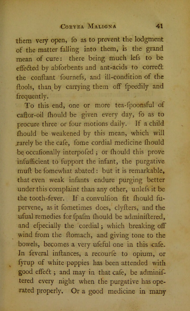 them very open, fo as to prevent the lodgment of the matter falling into them, is the grand mean of cure: there being much lefs to be effeded by abforbents and ant-acids to corred; the conftant fournefs, and ill-condition of the ftools, than by carrying them off fpeedily and frequently. To this end, one or more tea-fpoonsful of caftor-oil fliould be given every day, fo as to procure three or four motions daily. If a child fhould be weakened by this mean, which will j-arely be the cafe, fome cordial medicine fliould be occafionally interpofed ; or fhould this prove infufficient to fupport the infant, the purgative muft be fomewhat abated : but it is remarkable, that even weak infants endure purging better under this complaint than any other, unlefs it be the tooth-fever. If a convulfion fit fliould fu- pervene, as it fometimes does, clyfters, and the ufual remedies forfpafm fliould be adminiflered, and efpecially the cordial; which breaking off wind from the ftomach, and giving tone to the bowels, becomes a very ufeful one in this cafe. In feveral inftances, a recourfe to opium, or fyrup of white poppies has been attended with good effed:; and may in that cafe, be adminif- tered every night when the purgative has ope- rated properly. Or a good medicine in many