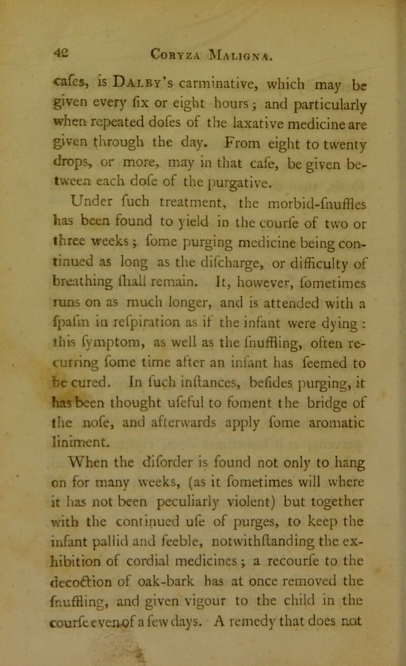 cafes, is Dalby’s carminative, which may be given every fix or eight hours; and particularly when repeated dofes of the laxative medicine are given through the day. From eight to twenty drops, or more, may in that cafe, be given be- tween each dofe of the purgative. Under fuch treatment, the morbid-fnuffles has been found to yield in the courle of tw^o or three weeks; fome purging medicine being con- tinued as long as the difeharge, or difficulty of brcithing Ihall remain. It, however, fometimes runs on as much longer, and is attended with a fpafm in refpiration as if the infant were dying : this fymptom, as well as the fnuffling, often re- curring fome time after an infant has feemed to be cured. In luch inftances, befides purging, it has been thought ufeful to foment the bridge of the nofe, and afterwards apply fome aromatic liniment. When the diforder is found not only to hang on for many weeks, (as it fometimes will where it has not been peculiarly violent) but together with the continued ufe of purges, to keep the infant pallid and feeble, notwithflanding the ex- liibition of cordial medicines; a recourfe to the decoftion of oak-bark has at once removed the fnuffling, and given vigour to the child in the courfe eveiw?f a few days. A remedy that does not