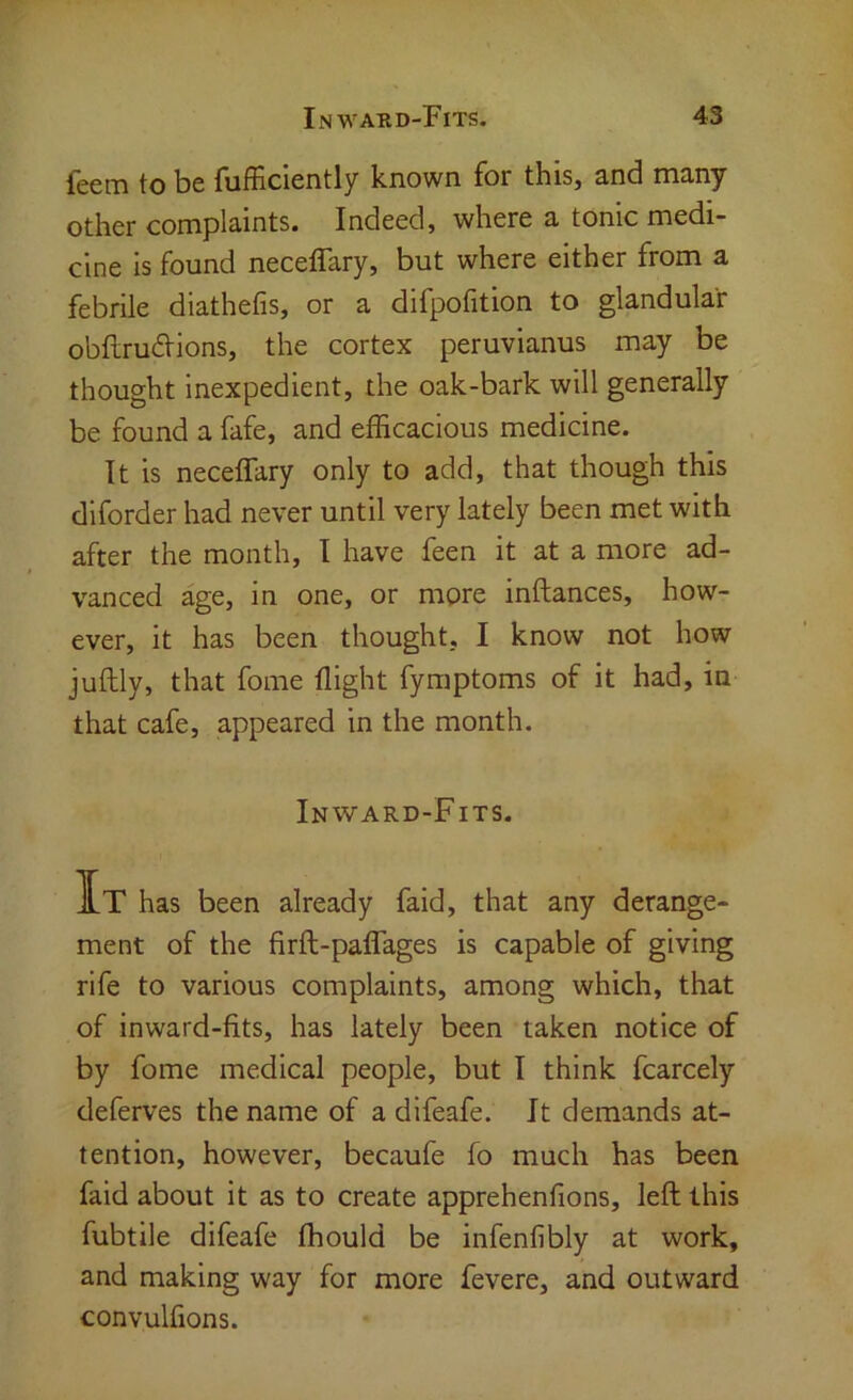 feem to be fufficiently known for this, and many other complaints. Indeed, where a tonic medi- cine is found neceffary, but where either from a febrile diathefis, or a difpofition to glandular obftrudtions, the cortex peruvianus may be thought inexpedient, the oak-bark will generally be found a fafe, and efficacious medicine. It is neceffary only to add, that though this diforder had never until very lately been met with after the month, I have feen it at a more ad- vanced age, in one, or more inftances, how- ever, it has been thought, I know not how juftly, that fome flight fymptoms of it had, in that cafe, appeared in the month. Inward-Fits. It has been already faid, that any derange- ment of the firft-paffages is capable of giving rife to various complaints, among which, that of inward-fits, has lately been taken notice of by fome medical people, but I think fcarcely deferves the name of a difeafe. It demands at- tention, however, becaufe fo much has been faid about it as to create apprehenfions, left this fubtile difeafe fhould be infenfibly at work, and making way for more fevere, and outward convulfions.