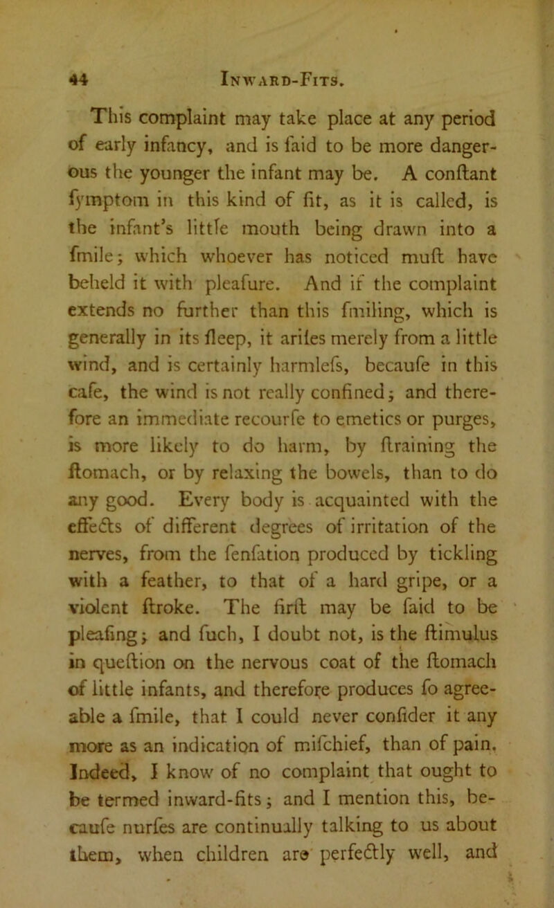 This complaint may take place at any period of early infancy, and is faid to be more danger- ous the younger the infant may be. A conftant fymptom in this kind of fit, as it is called, is the infant’s little mouth being drawn into a fmile; which whoever has noticed muft have beheld it with pleafure. And if the complaint extends no further than this fniiling, which is generally in its fieep, it ariles merely from a little wind, and is certainly harmlefs, becaufe in this cafe, the wind is not really confined j and there- fore an immediate recourfe to emetics or purges, is more likely to do harm, by flraining the llomach, or by relaxing the bowels, than to do any good. Every body is acquainted with the effedfs of different degrees of irritation of the nerves, from the fenfation produced by tickling with a feather, to that of a hard gripe, or a violent ftroke. The firfi; may be faid to be pleafingj and fuch, I doubt not, is the ftimulus in queftion on the nervous coat of the ftomach of little infants, and therefore produces fo agree- able a fmile, that I could never confider it any more as an indication of mifehief, than of pain. Indeed, I know of no complaint that ought to be termed inward-fits; and I mention this, be- caufe nurfes are continually talking to us about them, when children ar© perfedlly w'ell, and