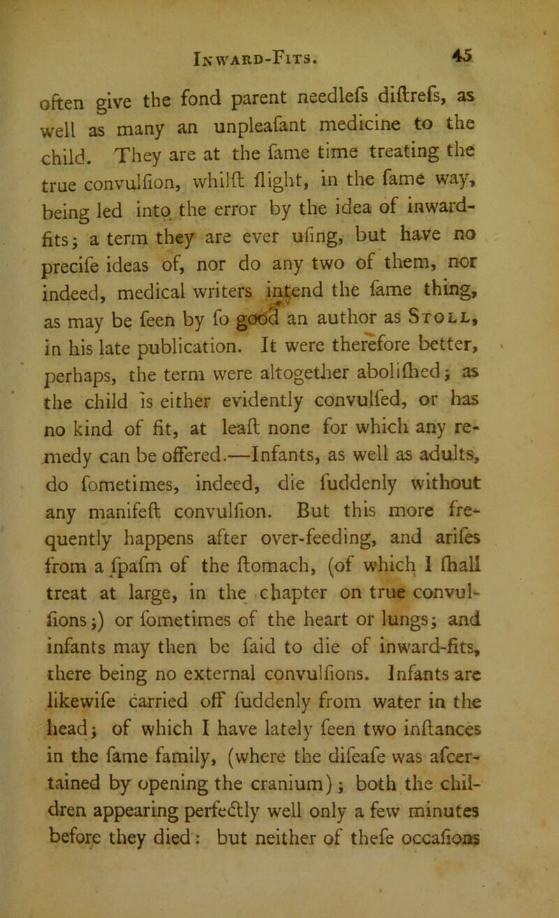 often §ive the fond parent needlefs diftrcis^ 3S well as many an unpleafant medicine to the child. They are at the fame time treating the true convulfion, whilfl; flight, in the fame way, being led into the error by the idea of inward- fits ^ a term they are ever ufing, but have no precife ideas of, nor do any two of them, nor indeed, medical writers in.t;end the fame thing, as may be feen by fo good an author as Stoll, in his late publication. It were therefore better, perhaps, the term were altogether aboliflied; as the child is either evidently convulfed, or has no kind of fit, at leaft none for which any re- ,medy can be offered.—Infants, as well as adults, do fometimes, indeed, die fuddenly without any manifeft convulfion. But this more fre- quently happens after over-feeding, and arifes from afpafm of the ftomach, (of which 1 fliall treat at large, in the chapter on true convul- fions;) or fometimes of the heart or lungs; and infants may then be fald to die of inward-fits, there being no external convulfions. Infants arc likewife carried off fuddenly from water in the headj of which I have lately feen two inftances in the fame family, (where the difeafe was afeer- tained by opening the cranium) j both the chil- dren appearing perfedlly well only a few minutes before they died; but neither of thefe occafions
