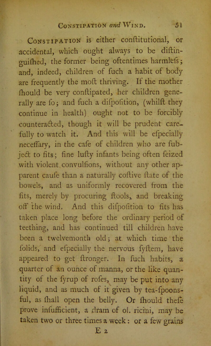 Constipation is either conftitutional, or accidental, which ought always to be diftin- guifhed, the former being oftentimes harmlcfs; and, indeed, children of fuch a habit of body are frequently the mod thriving. If the mother fhould be very conftipated, her children gene- rally are fo; and fuch a difpofition, (whilft they continue in health) ought not to be forcibly counteracted, though it will be prudent care- fully to watch it. And this will be efpecially neceflary, in the cafe of children who are fub- jeCt to fits; fine lufty infants being often feized with violent, convulfions, without any other ap- parent caufe than a naturally coftive date of the bowels, and as uniformly recovered from the fits, merely by procuring dools,. and breaking off the wind. And this difpofition to fits has taken place long before the ordinary period of teething, and has continued till children have been a twelvemonth old; at. which time the folids, and efpecially the nervous fydem, have appeared to get dronger. In fuch habits, a quarter of an ounce of manna, or the like quan- tity of the fymp of rofes, may be put into any liquid, and as much of it given by tea-fpoons- ful, as fliall open the belly. Or diould thefe prove infufficient, a dram of ol. ricini, may be taken two or three times a week; or a few grains E 2