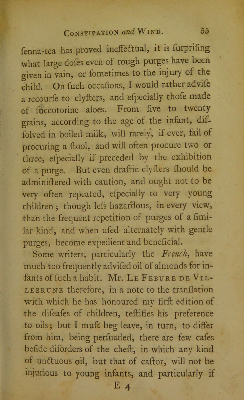 fenna-tea has proved inefredual, it is furprifing what large dofes even of rough purges have been given in vain, or fometimes to the injury of the child. On fuch occafions, 1 would rather advife a recourfe to clyfters, and efpecially thofe made of fuccotorine aloes. From five to twenty grains, according to the age of the infant, dif- folved in boiled milk, will rarely, if ever, fail of procuring a ftool, and will often procure two or three, efpecially if preceded by the exhibition of a purge. But even draftic clyfters fhould be adminiftered with caution, and ought not to be very often repeated, efpecially to very young children; though lefs hazardous, in every view, than the frequent repetition of purges of a fimi- lar kind, and when ufed alternately with gentle purges, become expedient and beneficial. Some writers, particularly the French, have much too frequently advifed oil of almonds for in- fants of fucha habit. Mr. Le Febure de Vil- LEBRUNE therefore, in a note to the tranflation with which he has honoured my firft edition of the dlfeafes of children, teftifies his preference to oils; but T muft beg leave, in turn, to differ from him, being perfuaded, there are few cafes befide diforders of the cheft, in which any kind of unftuous oil, but that of caftor, will not be injurious to young infants, and particularly if