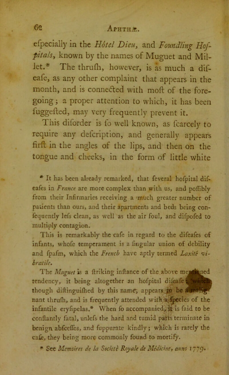 efpecially in the Hotel Dieu, and Foundling Hof- pitals, known by the names of Muguet and Mil- let.* The thrufli, however, is as much a dif- eafe, as any other complaint that appears in the month, and is connected with moft of the fore- going; a proper attention to which, it has been fuggefted, may very frequently prevent it. This diforder is fo w'ell known, as fcarcely to require any defcription, and generally appears firft in the angles of the lips, and then on the tongue and cheeks, in the form of little white * It has been already remarked, that feveral hofpital dif- eafes in France are more complex than with us, and poflibly from their Infirmaries receiving a 'much greater number of patients than ours, and their apartments and beds being con- fcquently lefs clean, as well as the air foul, and difpofed to multiply contagion. This is remarkably the cafe in regard to the difeafes of infants, whofe temperament is a fiiigular union of debility and fpafm, which the French have aptly termed Laxite vi- hratile. The Magnet is a llriking inftance of the above my tendency, it being altogether an hofpital dijeafej though diftinguifhed by this name, appears jp be: nant thrufh, and is frequently attended with/a'.lpecies of the infantile eryfipelas.* When fo accompanied, it is faid to be conflantly fatal, unlefs the hard and tumid patts terminate in benign abfeeffes, and fuppurate kindly; which is rarely the cafe, they being more commonly found to mortify. ^ Sec Memoires de la Sectete Royale de Medicine, anno 1779* ny^|ned