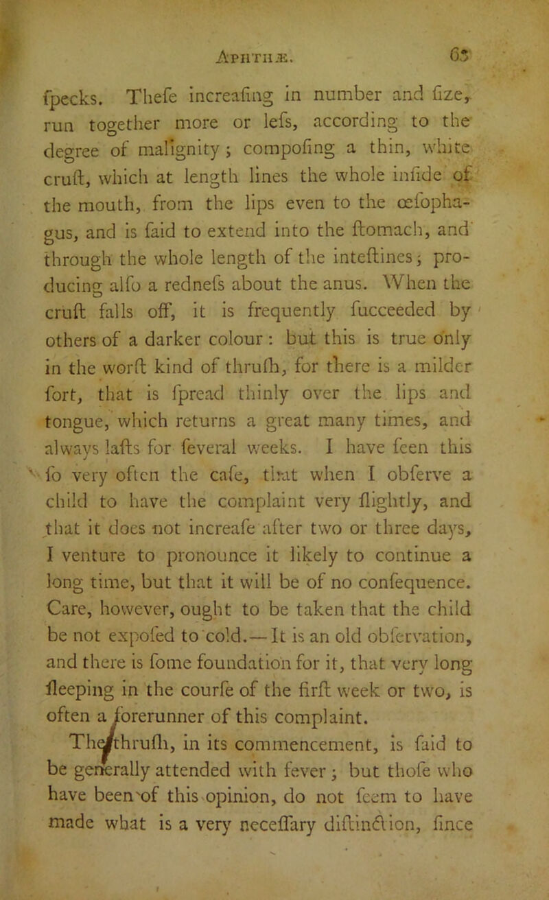 ApnTuai. 65 fpecks. Thefe Increafmg in number and fize^ run together more or lefs, according to the degree of malignity; compofing a thin, white cruft, which at length lines the whole infide of the mouth, from the lips even to the oefopha- 2US, and is faid to extend into the ftomach, and' through the whole length of the inteftinesj pro- ducino: alfo a rednefs about the anus. When the O cruft falls off, it is frequently fucceeded by ' others of a darker colour : but this is true only in the worft kind of thrulb, for there is a milder fort, that is fpread thinly over the lips and tongue, which returns a great many times, and always lafts for feveral weeks. I have feen this ' fo very often the cafe, tlrat when I obferve a child to have the complaint very flightly, and ,that it does not increafe after two or three days, I venture to pronounce it likely to continue a long time, but that it will be of no confequence. Care, however, ought to be taken that the child be not expofed to cold.— It is an old oblcrvation, and there is fome foundation for it, that very long fleeping in the courfe of the firft week or two, is often a forerunner of this complaint. Th^thrufli, in its commencement, is faid to be gerKrally attended with fever; but thole who have been'of this opinion, do not feem to have made what is a very ncceffary diftindion, fince