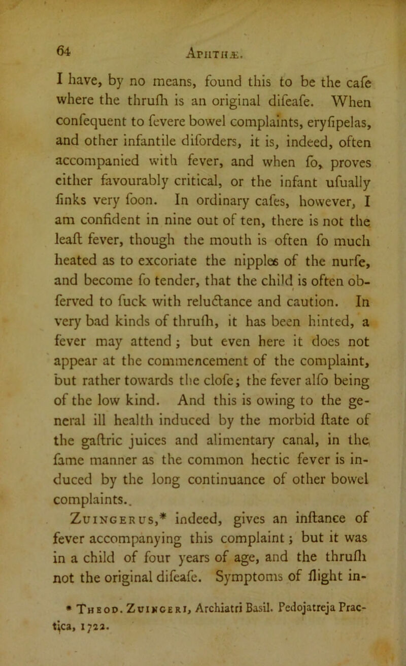 I have, by no means, found this to be the cafe where the thrufli is an original difeafe. When confequent to fevere bowel complaints, eryfipelas, and other infantile diforders, it is, indeed, often accompanied with fever, and when fb, proves cither favourably critical, or the infant ufually links very foon. In ordinary cafes, however, I am confident in nine out of ten, there is not the leaft fever, though the mouth is often fo much heated as to excoriate the nipples of the nurfe, and become fo tender, that the child is often ob- ferved to fuck with reluftance and caution. In very bad kinds of thrufii, it has been hinted, a fever may attend ; but even here it does not appear at the commencement of the complaint, but rather towards theclofe; the fever alfo being of the low kind. And this is owing to the ge- neral ill health induced by the morbid Hate of the gaftric juices and alimentary canal, in the fame manner as the common hectic fever is in- duced by the long continuance of other bowel complaints.. ZuiNGERus,* indeed, gives an inftance of fever accompanying this complaint j but it was in a child of four years of age, and the thrufli not the original difeafe. Symptoms of flight in- • Thbod. Z VI MGER I, Archiatri Basil. Pedojatreja Prac- fica, 1723.