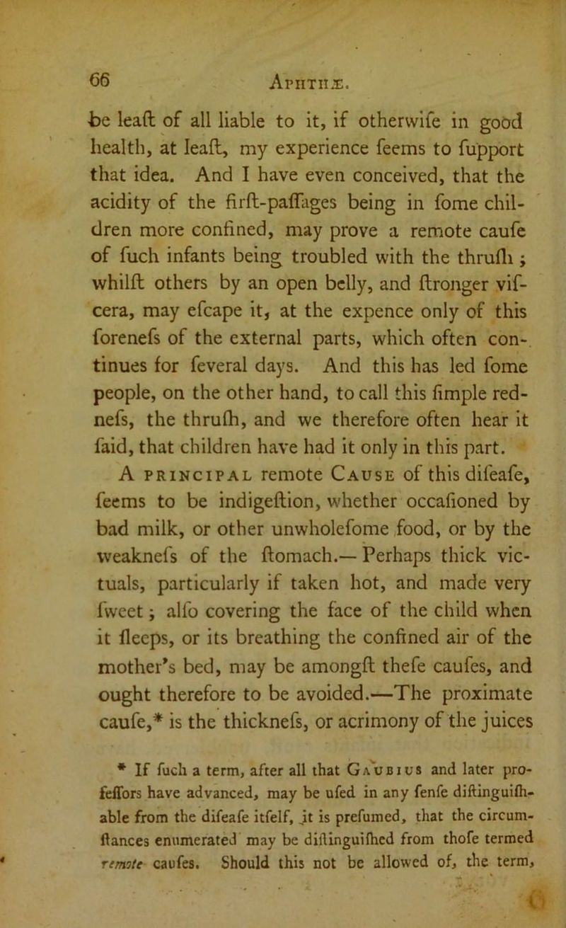 ■be lead of all liable to it, if othervvife in good health, at lead, my experience feems to fupport that idea. And I have even conceived, that the acidity of the fird-paffages being in fome chil- dren more confined, may prove a remote caufe of fuch infants being troubled with the thrufli; whild others by an open belly, and dronger vif- cera, may efcape it, at the expence only of this forenefs of the external parts, which often con- tinues for feveral days. And this has led fome people, on the other hand, to call this fimple red- nefs, the thrufh, and we therefore often hear it faid, that children have had it only in this part. A PRINCIPAL remote Cause of this difeafe, feems to be indigedion, whether occafioned by bad milk, or other unwholefome food, or by the vveaknefs of the domach.— Perhaps thick vic- tuals, particularly if taken hot, and made very fwcet; alfo covering the face of the child when it fleeps, or its breathing the confined air of the mother’s bed, may be amongd thefe caufes, and ought therefore to be avoided.—The proximate caufe,* is the thicknefs, or acrimony of the juices * If fuch a term, after all that Ga'ubius and later pro- feffors have advanced, may be ufed in any fenfe diftinguilh- able from the difeafe itfelf, ,it is prefumed, that the circum- ftances enumerated may be diilinguiihcd from thofe termed remite caufes. Should this not be allowed of, the term.