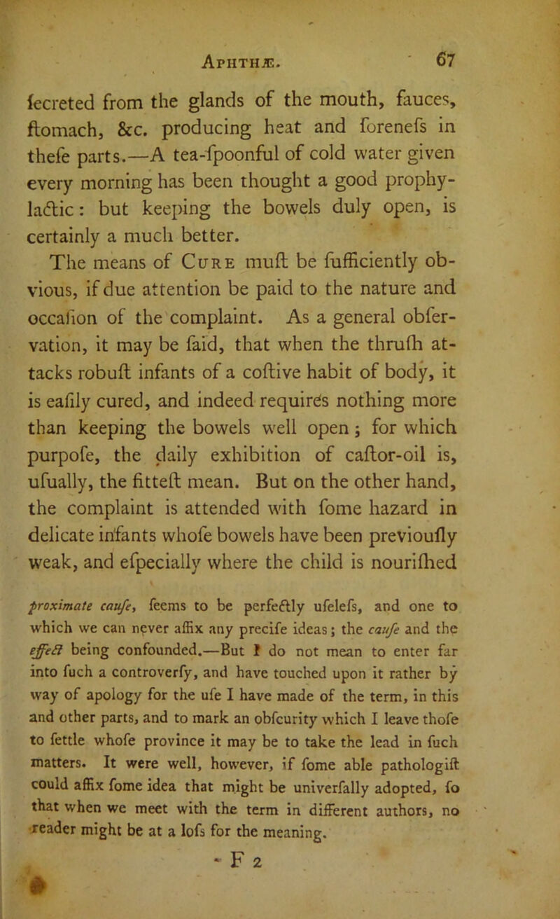 (ecreted from the glands of the mouth, fauces, ftomach, &c. producing heat and forenefs in thefe parts.—A tea-fpoonful of cold water given every morning has been thought a good prophy- laftic: but keej)ing the bowels duly open, is certainly a much better. The means of Cure mufl; be fiifficlently ob- vious, if due attention be paid to the nature and occafion of the complaint. As a general obfer- vation, it may be faid, that when the thrufh at- tacks robuft infants of a coftive habit of body, it is eafily cured, and indeed requires nothing more than keeping the bowels well open; for which purpofe, the daily exhibition of caftor-oil is, ufually, the fitteft mean. But on the other hand, the complaint is attended with fome hazard in delicate infants whofe bow'els have been previoufly weak, and efpecially where the child is nourilhed proximate caufe, feems to be perfeftly ufelefs, and one to which we can n?ver affix any precife ideas; the caufe and the effeS being confounded.—But I do not mean to enter far into fuch a controverfy, and have touched upon it rather by way of apology for the ufe I have made of the term, in this and other parts, and to mark an obfcurity which I leave thofe to fettle whofe province it may be to take the lead in fuch matters. It were well, however, if fome able pathologift could affix fome idea that might be univerfally adopted, fo that when we meet with the term in different authors, no •jeader might be at a lofs for the meaning. ' F 2