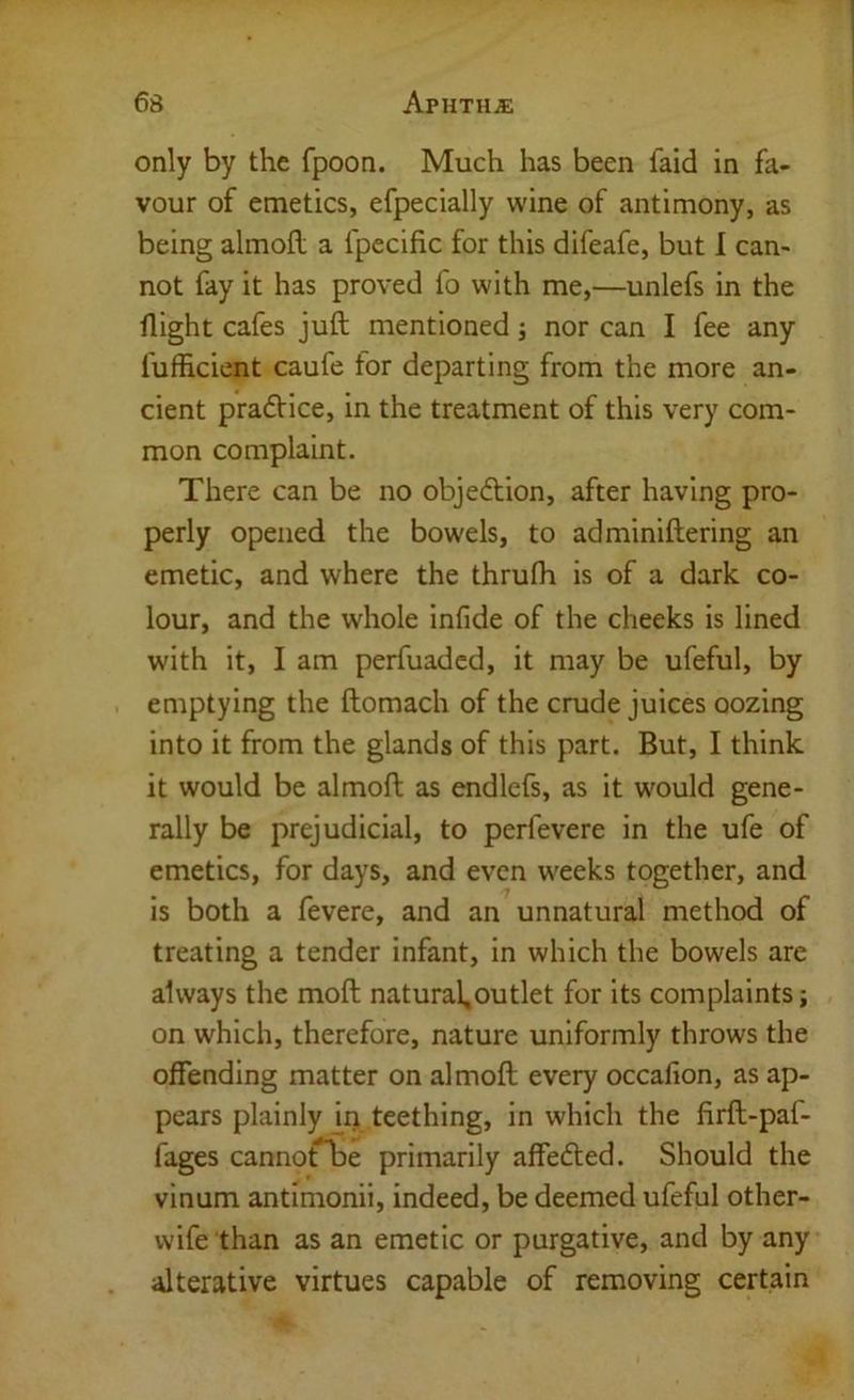 only by the fpoon. Much has been faid in fa- vour of emetics, efpecially wine of antimony, as being almofl a fpecific for this difeafe, but I can- not fay it has proved fo with me,—unlefs in the flight cafes juft mentioned; nor can I fee any fufficient caufe for departing from the more an- cient praftice, in the treatment of this very com- mon complaint. There can be no objeftion, after having pro- perly opened the bowels, to adminiftering an emetic, and where the thrufli is of a dark co- lour, and the whole infide of the cheeks is lined with it, I am perfuadcd, it may be ufeful, by emptying the ftomach of the crude juices oozing into it from the glands of this part. But, I think it would be almoft as endlefs, as it would gene- rally be prejudicial, to perfevere in the ufe of emetics, for days, and even weeks together, and is both a fevere, and an unnatural method of treating a tender infant, in which the bowels are always the moft natural,outlet for its complaints; on which, therefore, nature uniformly throws the offending matter on almoft every occafion, as ap- pears plainly ii> teething, in which the firft-pal- fages cannorbe primarily affefted. Should the vinum antimonii, indeed, be deemed ufeful other- wife than as an emetic or purgative, and by any alterative virtues capable of removing certain