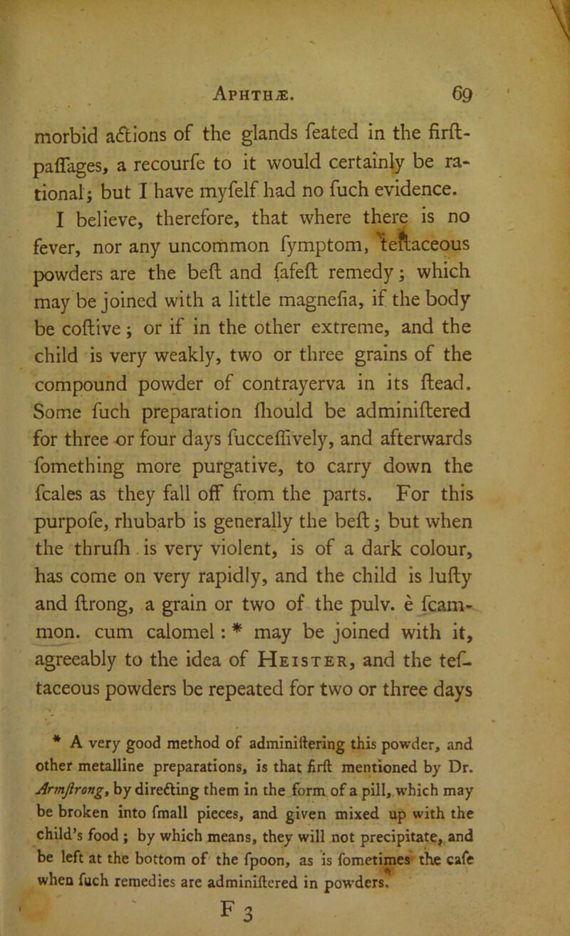 morbid adtions of the glands feated in the firft- paffages, a recourfe to it would certainly be ra- tional; but 1 have myfelf had no fuch evidence. I believe, therefore, that where there is no fever, nor any uncommon fymptom, \A aceous powders are the beft and fafeft remedy; which may be joined with a little magnefia, if the body be coftive; or if in the other extreme, and the child is very weakly, two or three grains of the compound powder of contrayerva in its ftead. Some fuch preparation Ihould be adminiftered for three or four days fiicceffively, and afterwards fomething more purgative, to carry down the fcales as they fall off from the parts. For this purpofe, rhubarb is generally the beft; but when the thrufli is very violent, is of a dark colour, has come on very rapidly, and the child is lufty and ftrong, a grain or two of the pulv. e fcam- mon. cum calomel: * may be joined with it, agreeably to the idea of Heister, and the tef- taceous powders be repeated for two or three days * A very good method of adminiftering this powder, and other metalline preparations, is that £rft mentioned by Dr. Armjlrong, by direfting them in the form of a pill, which may be broken into fmall pieces, and given mixed up with the child’s food ; by which means, they will not precipitate, and be left at the bottom of the fpoon, as is fometime*' the cafe when fuch remedies are adminiftered in powders. F3